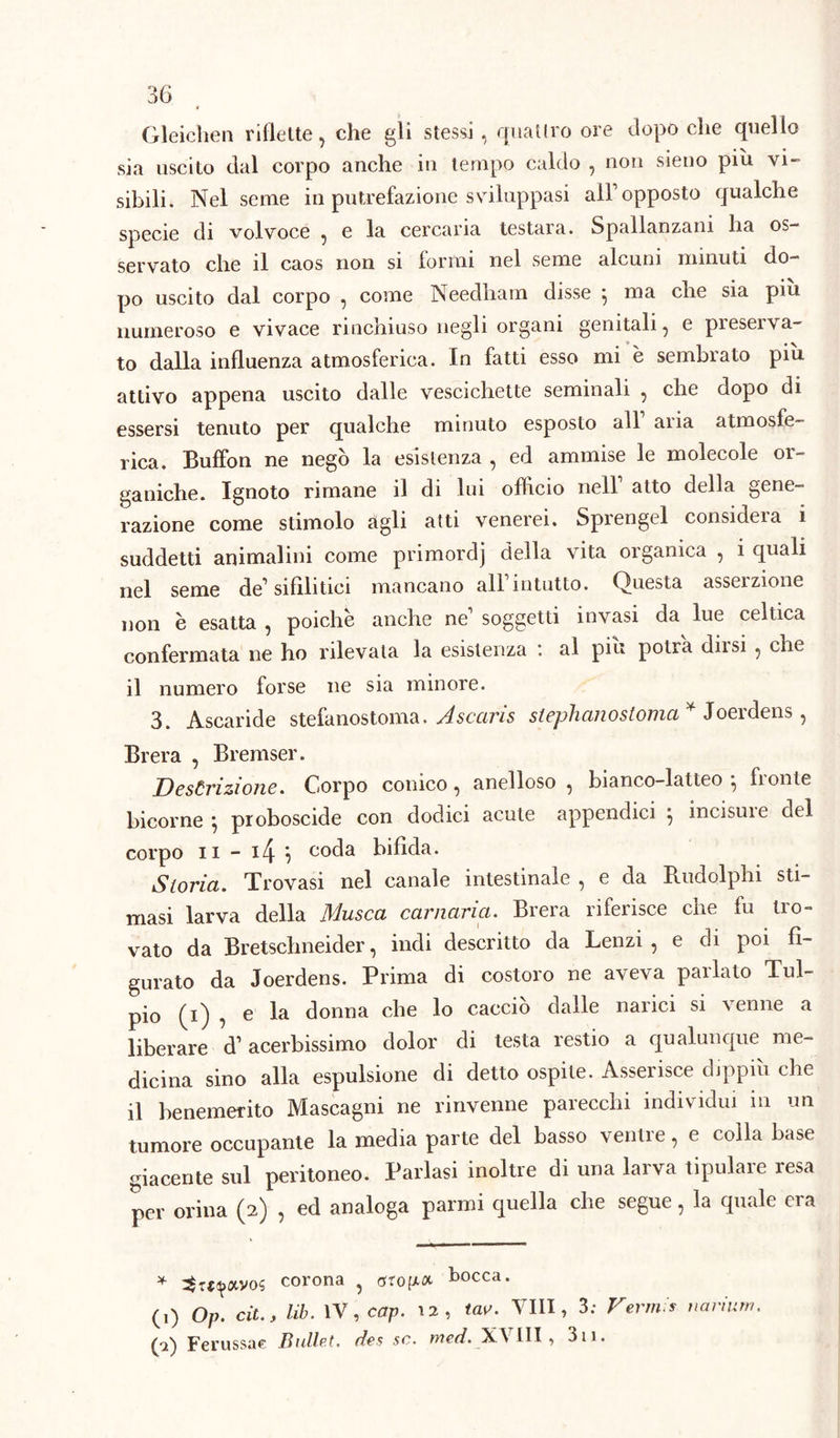 Gleiclien riflette, che gli stessi , quattro ore dopo che quello sia uscito dal corpo anche in tempo caldo , non sieno pili vi- sibili. Nel seme in putrefazione sviluppasi all1 opposto qualche specie di volvoce , e la cercaria testara. Spallanzani ha os- servato che il caos non si formi nel seme alcuni minuti do- po uscito dal corpo , come Needham disse } ma che sia piu numeroso e vivace rinchiuso negli organi genitali, e preserva- to dalla influenza atmosferica. In fatti esso mi è sembrato più attivo appena uscito dalle vescichette seminali , che dopo di essersi tenuto per qualche minuto esposto all aria atmosfe- rica. Buffon ne negò la esistenza , ed ammise le molecole or- ganiche. Ignoto rimane il di lui officio nell1 atto della gene- razione come stimolo agli atti venerei. Sprengel consideia i suddetti animalini come primordj della vita organica , i quali nel seme de1 sifilitici mancano all1 intutto. Questa asserzione non è esatta , poiché anche ne1 soggetti invasi da lue celtica confermata ne ho rilevala la esistenza : al più potrà dirsi , che il numero forse ne sia minore. 3. Ascaride stefanostoma. Ascaris stephanostoma* Joerdens, Brera , Bremser. Descrizione. Corpo conico, anelloso , bianco-latteo } fronte bicorne } proboscide con dodici acute appendici } incisine del corpo il - l4 ? coda bifida. Storia. Trovasi nel canale intestinale , e da Rudolphi sti- masi larva della Musca carmina. Brera riferisce che fu tro- vato da Bretschneider, indi descritto da Lenzi , e di poi fi- gurato da Joerdens. Prima di costoro ne aveva parlato Tul- pio (t) ? e donna che lo caccio dalle narici si ^ enne a liberare d1 acerbissimo dolor di testa restio a qualunque me- dicina sino alla espulsione di detto ospite. Asserisce dippiù che il benemerito Mascagni ne rinvenne parecchi individui in un tumore occupante la media parte del basso ventre, e colla base giacente sul peritoneo. Parlasi inoltre di una larva tipulare resa per orina (2) , ed analoga panni quella che segue, la quale era * corona ? bocca. (1) Op. cit., lib. IV, cap. 12, tae. Vili, 3; Vermi*, narium. (a) Ferussae Bullet. des se. med. XVIII , 3ii.