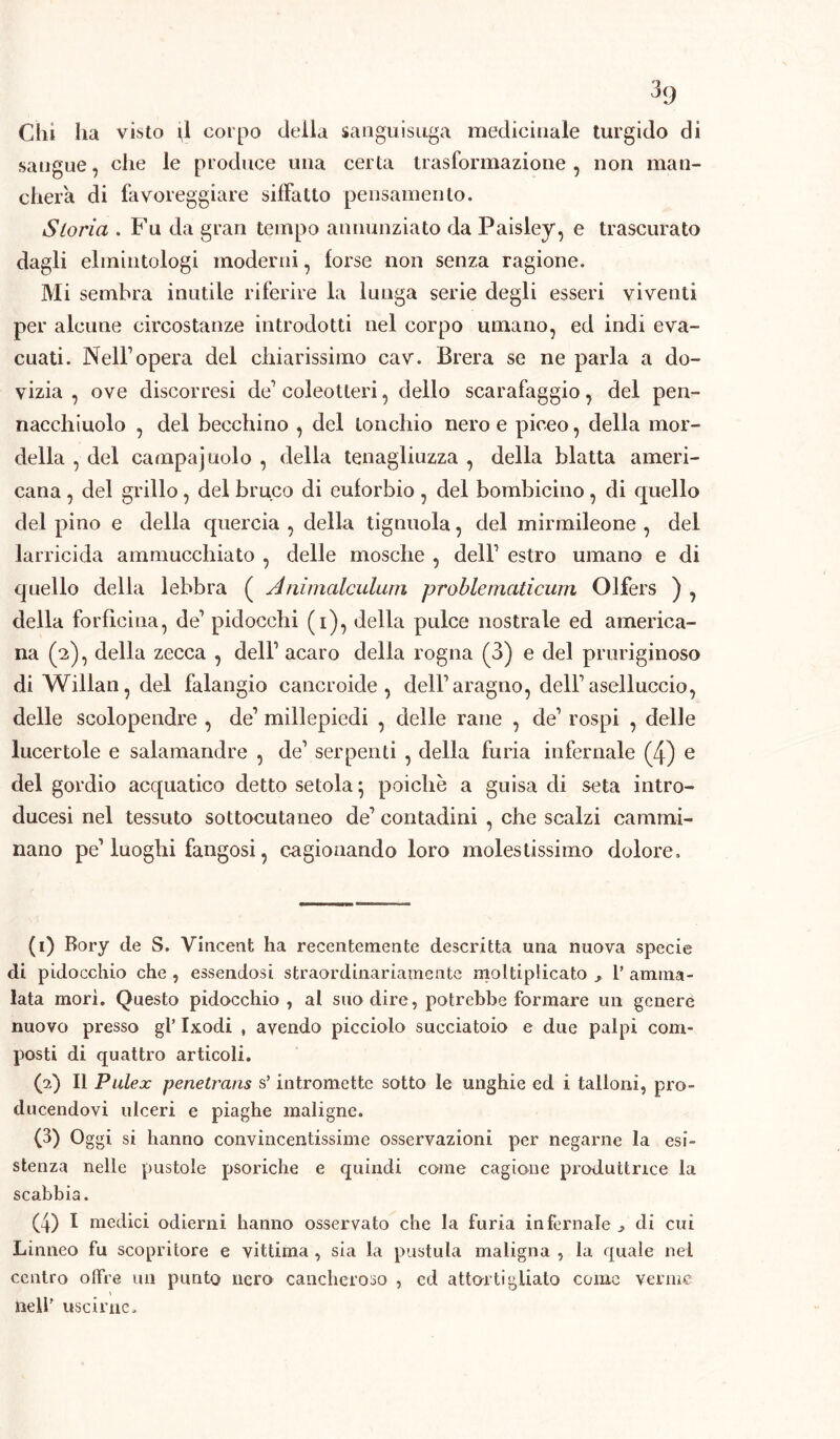 Chi ha visto il corpo della sanguisuga medicinale turgido di sangue, che le produce una certa trasformazione , non man- cherà di favoreggiare siffatto pensamento. Storia . Fu da gran tempo annunziato da Paisley, e trascurato dagli elmintologi moderni, forse non senza ragione. Mi sembra inutile riferire la lunga serie degli esseri viventi per alcune circostanze introdotti nel corpo umano, ed indi eva- cuati. Nell1 2 3 4 opera del chiarissimo cav. Brera se ne parla a do- vizia , ove discorresi de1 coleotteri, dello scarafaggio, del pen- naechiuolo , del becchino , del tonchio nero e piceo, della «tor- della , del campa judo , della tenagliuzza , della blatta ameri- cana , del grillo, del bruco di euforbio , del bombicino, di quello del pino e della quercia , della tignuola, del mirmileone , del larricida ammucchiato , delle mosche , dell1 estro umano e di quello della lebbra ( Animalculum problematicum Olfers ) , della forficina, de1 pidocchi (i), della pulce nostrale ed america- na (2), della zecca , dell1 acaro della rogna (3) e del pruriginoso diWillan,del falangio cancroide , dell1 aragno, dell1 aselluccio, delle scolopendre , de1 millepiedi , delle rane , de1 rospi , delle lucertole e salamandre , de1 serpenti , della furia infernale (4) e del gordio acquatico detto setola} poiché a guisa di seta intro- ducesi nel tessuto sottocutaneo de1 contadini , che scalzi cammi- nano pe1 luoghi fangosi, cagionando loro molestissimo dolore. (1) Bory de S. Vincent ha recentemente descritta una nuova specie di pidocchio che , essendosi straordinariamente moltiplicato , 1’ amma- lata mori. Questo pidocchio, al suo dire, potrebbe formare un genere nuovo presso gl’ Ixodi , avendo picciolo succiatolo e due palpi com- posti di quattro articoli. (2) Il Pulex penetrans s’intromette sotto le unghie ed i talloni, pro- ducendovi ulceri e piaghe maligne. (3) Oggi si hanno convincentissime osservazioni per negarne la esi- stenza nelle pustole psoriche e quindi come cagione produttrice la scabbia. (4) I medici odierni hanno osservato che la furia infernale ^ di cui Linneo fu scopritore e vittima , sia la postula maligna , la quale nel centro offre un punto nero cancheroso , ed attortigliato come verme nell’ uscirne.