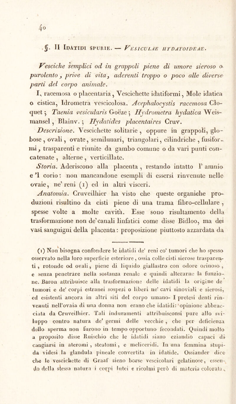 4° §• Il IdATIDI SPURIE. — VeSICULAE 11YDA'l'OI DE AE. Vesciche semplici od in grappoli piene di umore sieroso a pur olente , prive di vita3 aderenti troppo o poco alle diverse parti del corpo animale. I,, racemosa o placentaria, Vescichette iciatiformi, Mole idatica o cistica, Idrometra vescicolosa. Acephalocystis racemosa Clo- quet 'y Taenict vesicularis Goeze 5 Hydrometra hyclatica Weis- mansel, Blainv. } Hydatides placentaires Cruv. Descrizione. Vescichette solitarie , oppure in grappoli, glo- bose , ovali, ovate, semilunari, triangolari, cilindriche , fusifor- mi } trasparenti e riunite da gambo comune o da vari punti con- catenate , alterne, verticillate. Storia. Aderiscono alla placenta , restando intatto P amnio e *1 corio : non mancandone esempli di essersi rinvenute nelle ovaie, ne1 reni (i) ed in altri visceri. Anatomia. Cruveilhier ha visto che queste organiche pro- duzioni risultino da cisti piene di una trama fìbro-cellulare , spesse volte a molte cavita. Esse sono risultamento della trasformazione non de1 canali linfatici come disse Bidloo, ma dei vasi sanguigni della placenta: proposizione piuttosto azzardata da (1) Non bisogna confondere le idatidi de’ reni co’ tumori che ho spesso osservato nella loro superficie esteriore, ossia colle cisti sierose trasparen- ti , rotonde od ovali, piene di liquido giallastro con odore orinoso , e senza penetrare nella sostanza renale e quindi alterarne la funzio- ne. Baron attribuisce alia trasformazione delle idatidi la origine de tumori e de’ corpi estranei sospesi o liberi ne’ cavi sinoviali e sierosi, ed esistenti ancora in altri siti del corpo umano- I pretesi denti rin- venuti nell’ovaia di una donna non erano che idatidi: ' opinione abbrac- ciata da Cruveilhier. Tali induramenti attribuisconsi pure allo svi- luppo contro natura de’ germi delle vecchie , che per deficienza dello sperma non furono in tempo opportuno fecondati. Quindi molto a proposito disse Rifischio che le idatidi siano eziandio capaci di- cangiarsi in ateromi , steatomi, e me li ceri di. In una femmina stupi- da videsi la gianduia pineale convertita in idafcide. Ossiander dice che le vescichette di Graaf sieno borse vescicolari gelatinose, essen-