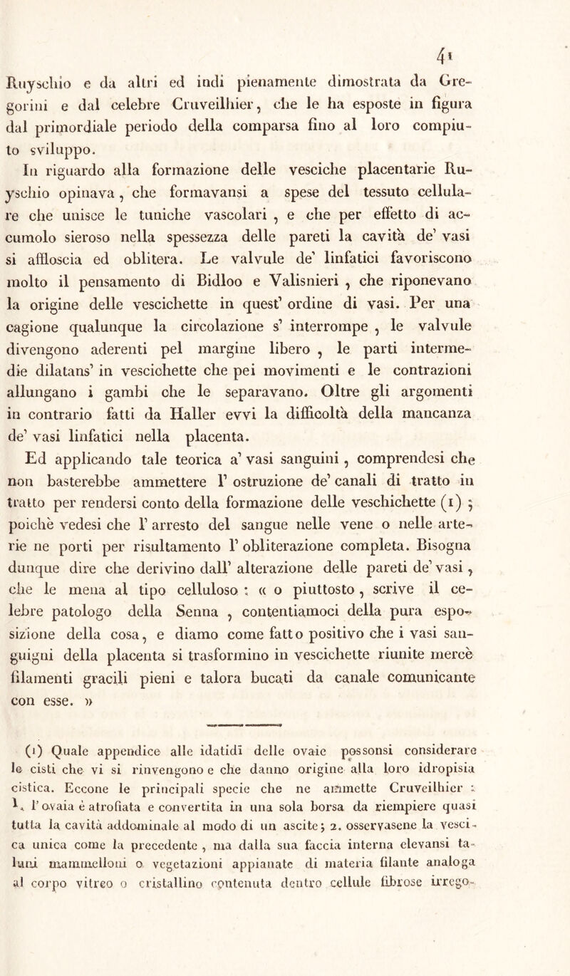 4< Ruy scliio e da altri ed indi pienamente dimostrata da Gre- gorini e dal celebre Cruveilhier, che le ha esposte in figura dal primordiale periodo della comparsa fino al loro compiu- to sviluppo. In riguardo alla formazione delle vesciche placentarie Ru- ysehio opinava, che formavansi a spese del tessuto cellula- re che unisce le tuniche vascolari , e che per effetto di ac- cumolo sieroso nella spessezza delle pareti la cavita de’ vasi si affloscia ed oblitera. Le valvule de1 linfatici favoriscono molto il pensamento di Bidloo e Valisnieri , che riponevano la origine delle vescichette in quest1 ordine di vasi. Per una cagione qualunque la circolazione s1 interrompe , le valvule divengono aderenti pel margine libero , le parti interme- die dilatans1 in vescichette che pei movimenti e le contrazioni allungano i gambi che le separavano. Oltre gli argomenti in contrario fatti da Haller evvi la difficolta della mancanza de1 vasi linfatici nella placenta. Ed applicando tale teorica a1 vasi sanguini, comprendesi che non basterebbe ammettere l1 ostruzione de1 canali di tratto in tratto per rendersi conto della formazione delle veschichette (i) ^ poiché vedesi che V arresto del sangue nelle vene o nelle arte- rie ne porti per risultamento l1 obliterazione completa. Bisogna dunque dire che derivino dall1 alterazione delle pareti de1 vasi, che le mena al tipo celluloso : « o piuttosto, scrive il ce- lebre patologo della Senna , contentiamoci della pura espo- sizione della cosa, e diamo come fatto positivo che i vasi san- guigni della placenta si trasformino in vescichette riunite mercè filamenti gracili pieni e talora bucati da canale comunicante con esse. » (i) Quale appendice alle idatidi delle ovaie possonsi considerare le cisti che vi si rinvengono e che danno origine alla loro idropisia cistica. Eccone le principali specie che ne ammette Cruveilhier b l’ovaia è atro fiata e convertita in una sola borsa da riempiere quasi tutta la cavità addominale al modo di un ascite; 2. osservasene la vescia ca unica come la precedente , ma dalla sua faccia interna elevansi ta- luni mammelloni o vegetazioni appianate di materia filante analoga al corpo vitreo 0 cristallino contenuta dentro cellule fibrose irrogo»