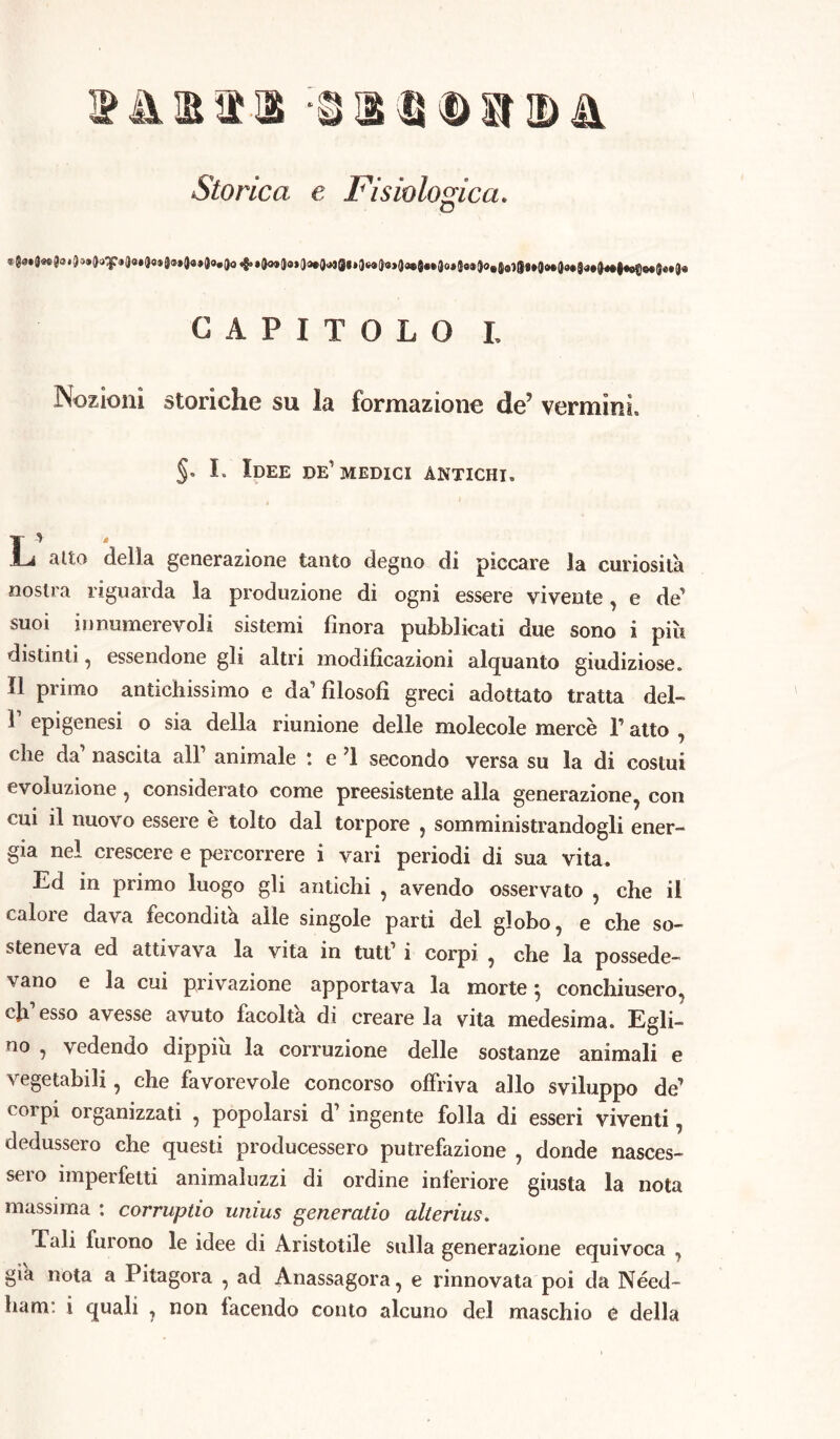 Storica e Fisiologica. CAPITOLO L Nozioni storiche su la formazione deJ vermini. §. I. Idee de'medici antichi. j L alto della generazione tanto degno di piccare la curiosila nostra riguarda la produzione di ogni essere vivente, e de suoi innumerevoli sistemi finora pubblicati due sono i più distinti, essendone gli altri modificazioni alquanto giudiziose. 11 primo antichissimo e da’ filosofi greci adottato tratta del- T epigenesi o sia della riunione delle molecole mercè l’atto , che da’ nascita all1 animale : e ’l secondo versa su la di costui evoluzione, considerato come preesistente alla generazione, con cui il nuovo essere è tolto dal torpore , somministrandogli ener- gia nel crescere e percorrere i vari periodi di sua vita. Ed in primo luogo gli antichi , avendo osservato , che il calore dava fecondità alle singole parti del globo, e che so- steneva ed attivava la vita in tutt1 i corpi , che la possede- vano e la cui privazione apportava la morte} conchiusero, eh esso avesse avuto facolta di creare la vita medesima. Egli- no , vedendo dippiù la corruzione delle sostanze animali e vegetabili, che favorevole concorso offriva allo sviluppo de corpi organizzati , popolarsi d1 ingente folla di esseri viventi, dedussero che questi producessero putrefazione , donde nasces- sero imperfetti animaluzzi di ordine inferiore giusta la nota massima : corruptio unius generatio alterius. Tali lurono le idee di Aristotile sulla generazione equivoca , già nota a Pitagora , ad Anassagora, e rinnovata poi da Néed- ham: i quali , non facendo conto alcuno del maschio e della