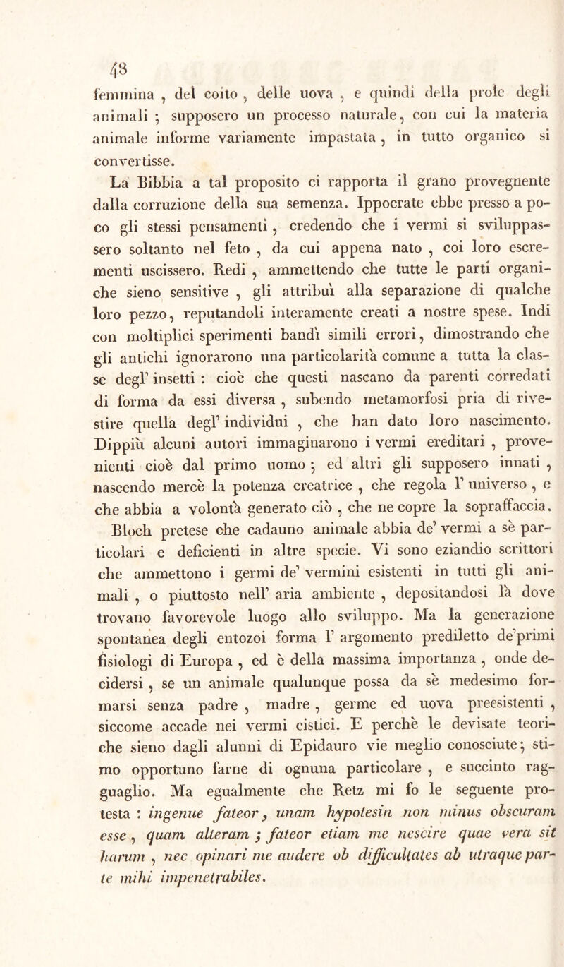 femmina , del coito , delie uova , e quindi della prole degli animali -, supposero un processo naturale, con cui la materia animale informe variamente impastata , in tutto organico si convertisse. La Bibbia a tal proposito ci rapporta il grano provegnente dalla corruzione della sua semenza. Ippocrate ebbe presso a po- co gli stessi pensamenti, credendo che i vermi si sviluppas- sero soltanto nel feto , da cui appena nato , coi loro escre- menti uscissero. Redi , ammettendo che tutte le parti organi- che sieno sensitive , gli attribuì alla separazione di qualche loro pezzo, reputandoli interamente creati a nostre spese. Indi con moltiplici sperimenti bandì simili errori, dimostrando che gli antichi ignorarono una particolarità comune a tutta la clas- se degl1 insetti : cioè che questi nascano da parenti corredati di forma da essi diversa , subendo metamorfosi pria di rive- stire quella degl1 individui , che han dato loro nascimento. Dippih alcuni autori immaginarono i vermi ereditari , prove- nienti cioè dal primo uomo *, ed altri gli supposero innati , nascendo mercè la potenza creatrice , che regola l1 universo , e che abbia a volontà generato ciò , che ne copre la sopraffaccia. Bloch pretese che cadauno animale abbia de1 vermi a sè par- ticolari e deficienti in altre specie. Vi sono eziandio scrittori che ammettono i germi de1 vermini esistenti in tutti gli ani- mali , o piuttosto nell1 aria ambiente , depositandosi la dove trovano favorevole luogo allo sviluppo. Ma la generazione spontanea degli entozoi forma l1 argomento prediletto deprimi fisiologi di Europa , ed è della massima importanza , onde de- cidersi , se un animale qualunque possa da sè medesimo for- marsi senza padre , madre, germe ed uova preesistenti , siccome accade nei vermi cistici. E perchè le devisate teori- che sieno dagli alunni di Epidauro vie meglio conosciute} sti- mo opportuno farne di ognuna particolare , e succinto rag- guaglio. Ma egualmente che Retz mi fo le seguente pro- testa : ingenue fateor y unam hypotesin non minus obscuram esse , cjuam cilleram $ fateor etiam me nescire quae vera sii harum , nec opinari me audere ob difjicultates ab uiracjue par- te mihi impenetrabiles.