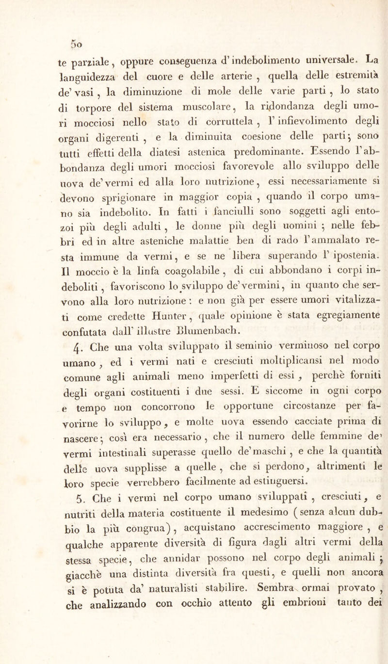 te parziale, oppure conseguenza <f indebolimento universale. La languidezza del cuore e delle arterie , quella delle estremila de1 vasi , la diminuzione di mole delle varie parti , lo stato di torpore del sistema muscolare, la ridondanza degli umo- ri mocciosi nello stato di corruttela , Y infievolimento degli organi digerenti , e la diminuita coesione delle parti ^ sono tutti effetti della diatesi astenica predominante. Essendo Yab- bondanza degli umori mocciosi favorevole allo sviluppo delle uova de1 vermi ed alla loro nutrizione, essi necessariamente si devono sprigionare in maggior copia , quando il corpo uma- no sia indebolito. In fatti i fanciulli sono soggetti agli ento- zoi piu degli adulti , le donne piu degli uomini ; nelle feb- bri ed in altre asteniche malattie ben di rado Y ammalato re- sta immune da vermi, e se ne libera superando Y ipostenia. Il moccio è la linfa coagolabile , di cui abbondano i corpi in- deboliti , favoriscono lo sviluppo de1 vermini, in quanto che ser- vono alla loro nutrizione : e non già per essere umori vitalizza- ti come credette Hunter, quale opinione è stata egregiamente confutata dall illustre Elumenbach. 4. Che una volta sviluppato il seminio verminoso nel corpo umano ; ed i vermi nati e cresciuti moltiplicatisi nel modo comune agli animali meno imperfetti di essi , perchè forniti degli organi costituenti i due sessi. E siccome in ogni corpo e tempo non concorrono le opportune circostanze per fa- vorirne lo sviluppo , e molte uova essendo cacciate prima di nascere-, cosi era necessario, che il numero delle femmine de’ vermi intestinali superasse quello de1 maschi , e che la quantità delle uova supplisse a quelle, che si perdono, altrimenti le loro specie verrebbero facilmente ad estinguersi. 5. Che i vermi nel corpo umano sviluppati, cresciuti, e nutriti della materia costituente il medesimo ( senza alcun dub- bio la piu congrua), acquistano accrescimento maggiore , e qualche apparente diversità di figura dagli altri vermi della stessa specie, che annidar possono nel corpo degli animali j giacche una distinta diversità fra questi, e quelli non ancora si è potuta da’ naturalisti stabilire. Sembra ormai provato, che analizzando con occhio attento gli embrioni tanto dei