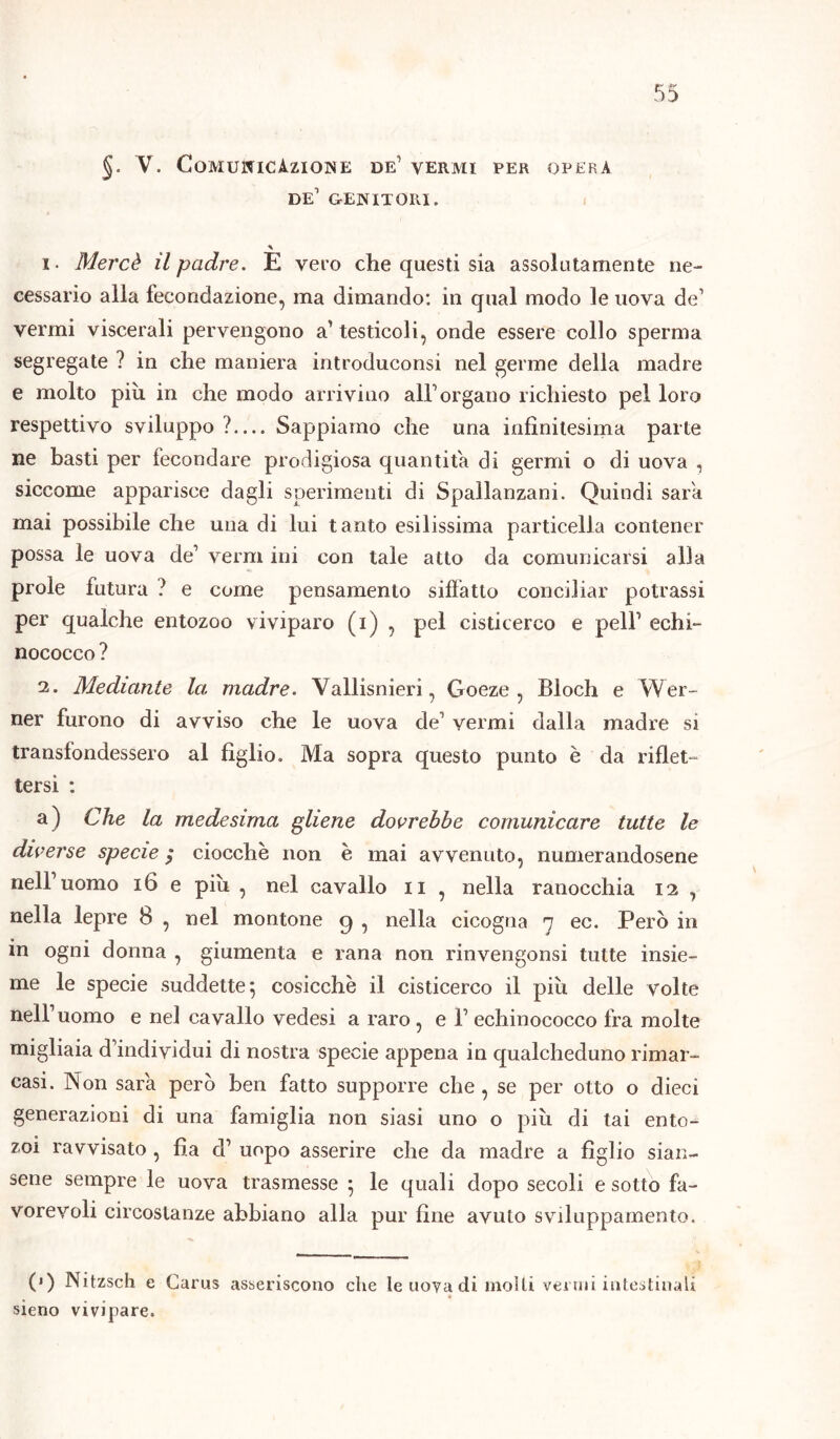 §. V. Comunicazione de1 vermi per opera de’ genitori. i. Mercè il padre. E vero che questi sia assolutamente ne- cessario alla fecondazione, ma dimando: in qual modo le uova de1 vermi viscerali pervengono a1 testicoli, onde essere collo sperma segregate ? in che maniera introduconsi nel germe della madre e molto più in che modo arrivino all’organo richiesto pel loro respettivo sviluppo ?— Sappiamo che una infinitesima parte ne basti per fecondare prodigiosa quantità di germi o di uova , siccome apparisce dagli sperimenti di Spallanzani. Quindi sarò mai possibile che una di lui tanto esilissima particella contener possa le uova de’ verni ini con tale atto da comunicarsi alla prole futura ? e come pensamento siffatto conciliar potrassi per qualche entozoo viviparo (i) , pel cisticerco e peli1 echi- nococco ? i. Mediante la madre. Vallisnieri, Goeze , Bloch e Wer- ner furono di avviso che le uova de1 vermi dalla madre si transfondessero al figlio. Ma sopra questo punto è da riflet- tersi : a) Che la medesima gliene dovrebbe comunicare tutte le diverse specie ; ciocche non e mai avvenuto, numerandosene nell1 uomo 16 e più , nel cavallo n , nella ranocchia 12 , nella lepre 8 , nel montone q , nella cicogna 7 ec. Però in in ogni donna , giumenta e rana non rinvengonsi tutte insie- me le specie suddette; cosicché il cisticerco il più delle volte nell1 uomo e nel cavallo vedesi a raro , e l1 echinococco fra molte migliaia d’individui di nostra specie appena in qualcheduno rimar- casi. Non sara però ben fatto supporre che , se per otto o dieci generazioni di una famiglia non siasi uno o più di tai ento- zoì ravvisato, fìa d1 uopo asserire che da madre a figlio sian- sene sempre le uova trasmesse ; le quali dopo secoli e sotto fa- vorevoli circostanze abbiano alla pur fine avuto sviluppamento. 0) Nitzsch e Carus asseriscono che le uova di molli venni intestinali sieno vivipare.