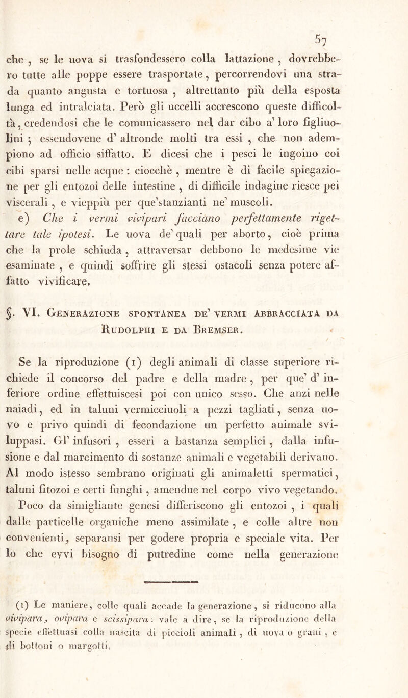 che , se le uova si trasfondessero colla lattazione , dovrebbe- ro tutte alle poppe essere trasportate, percorrendovi una stra- da quanto angusta e tortuosa , altrettanto più della esposta lunga ed intralciata. Però gli uccelli accrescono queste difficol- ta, credendosi chele comunicassero nel dar cibo alloro fìgliuo- lini } essendovene d’ altronde molti tra essi , che non adem- piono ad officio siffatto. E dicesi che i pesci le ingoino coi cibi sparsi nelle acque : ciocche , mentre è di facile spiegazio- ne per gli entozoi delle intestine , di difficile indagine riesce pei viscerali , e vieppiù per que’stanzianti ne1 muscoli. e) Che i vermi vivipari facciano perfettamente riget- tare tale ipotesi. Le uova de1 quali per aborto, cioè prima che la prole schiuda , attraversar debbono le medesime vie esaminate , e quindi soffrire gli stessi ostacoli senza potere af- fatto vivificare» §. VI. Generazione spontànea de1 vermi abbracciata da Rudolpiii e da Bremser. Se la riproduzione (i) degli animali di classe superiore ri- chiede il concorso del padre e della madre , per que’ d1 in- feriore ordine effettuiscesi poi con unico sesso. Che anzi nelle naiadi, ed in taluni vermicciuoli a pezzi tagliati, senza uo- vo e privo quindi di fecondazione un perfetto animale svi- luppasi. Gl1 infusori , esseri a bastanza semplici , dalla infu- sione e dal marcimento di sostanze animali e vegetabili derivano. Al modo istesso sembrano originati gli animaletti spermatici, taluni fitozoi e certi funghi, amendue nel corpo vivo vegetando. Poco da simigliante genesi differiscono gli entozoi , i quali dalle particelle organiche meno assimilate , e colle altre non con venienti separatisi per godere propria e speciale vita. Per lo che evvi bisogno di putredine come nella generazione (1) Le maniere, colle quali accade la generazione , si riducono alla vivipara3 ovipara e scissipara: vale a dire, se la riproduzione della specie effettuasi colla nascita, di piccioli animali , di uova o grani , c ili bottoni o margotti»