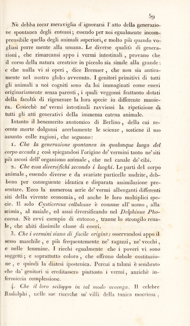 Nè debba recar meraviglia d1 ignorarsi Tatto della generazio- ne spontanea degli entozoi 5 essendo per noi egualmente incom- prensibile quello degli animali superiori, e molto più quando vo- gliasi porre mente alla umana. Le diverse qualità di genera- zioni , che rimarcami appo i vermi intestinali , provano che il corso della natura creatrice in piccolo sia simile alla grande : e che nulla vi si operi , dice Bremser , che non sia antica- mente nel nostro globo avvenuto. I genitori primitivi di tutti gli animali a noi cogniti sono da lui immaginati come esseri originariamente senza parenti , i quali veggonsi frattanto dotati della facolta di rigenerare la loro specie in differente manie- ra. Cosicché ne’ vermi intestinali ravvisasi la ripetizione di tutti gli atti generativi della immensa catena animale. Intanto il benemerito anatomico di Berlino , della cui re- cente morte dolgonsi acerbamente le scienze , sostiene il suo assunto colle ragioni, che seguono: 1. Che la generazione spontanea in qualunque luogo del corpo accada $ così spiegandosi Torigine de’ vermini tanto ne’ siti più ascosi dell1 organismo animale , che nel canale de1 cibi. 2. Che essa diversifichi secondo i luoghi. Le parti del corpo animale , essendo diverse e da svariate particelle nudrite, deb- bono per conseguente identica e disparata assimilazione pre- sentare. Ecco la numerosa serie de1 vermi alberganti differenti siti della vivente economia, ed anche le loro moltiplici spe- cie. Il solo Cysticercus cellulosae è comune all1 uomo , alla scimia, al maiale, ed assai diversificando nel Delphinus Pho- caena. Nè evvi esempio di entozoo , tranne lo strongilo rena- le, che abiti dissimile classe di esseri. 3. Che i vermini siano di facile origine : osservandosi appo il sesso maschile , e più frequentemente ne1 ragazzi, ne1 vecchi, e nelle femmine. I ricchi egualmente che i poveri vi sono soggetti} e soprattutto coloro , che offrono debole costituzio- ne , e quindi la diatesi ipostenica. Percui a taluni è sembrato che da1 genitori si ereditassero piuttosto i vermi, anziché in- fermicela complessione. 4- Che il loro sviluppo in tal modo avvenga. Il celebre Rudolph] , nelle sue ricerche su1 villi della tunica mocciosa ,