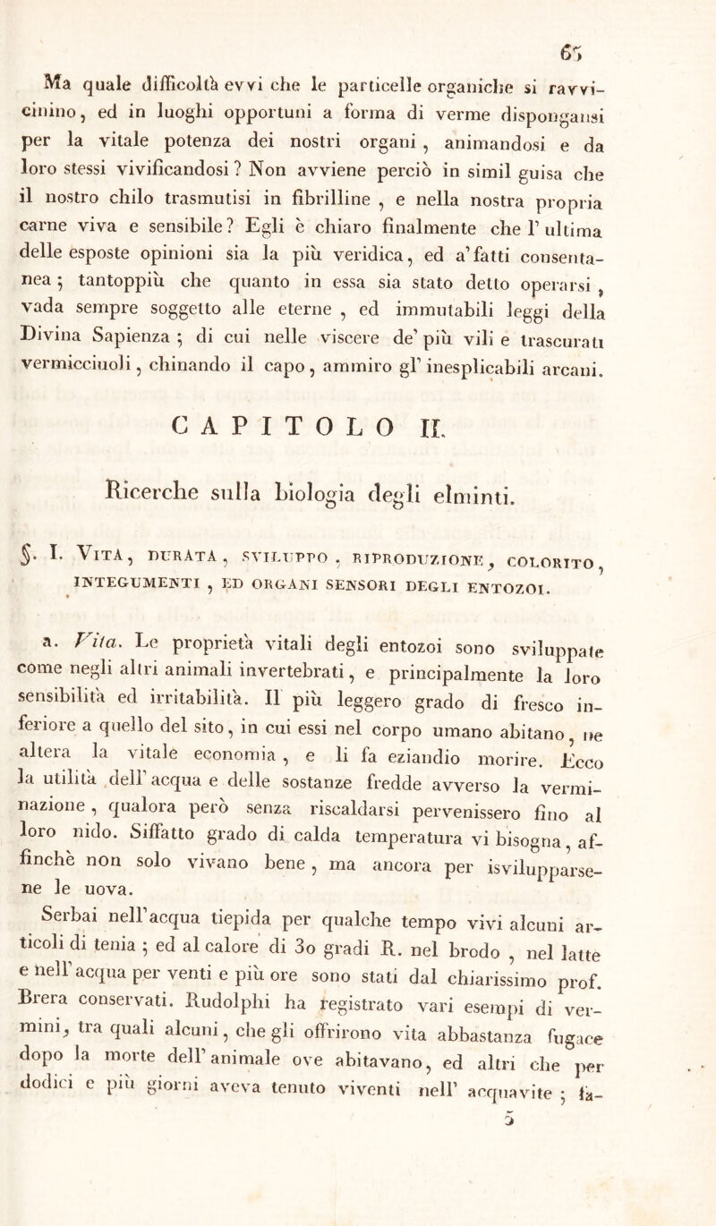 Ma quale difficoltà evvi che le particelle organiche si ravvi- cinino, ed in luoghi opportuni a forma di verme dispongami per la vitale potenza dei nostri organi , animandosi e da loro stessi vivificandosi ? Non avviene perciò in simil guisa che il nostro chilo trasmutisi in fibrilline , e nella nostra propria carne viva e sensibile? Egli è chiaro finalmente che Y ultima delle esposte opinioni sia la più veridica, ed a1 fatti consenta- nea 5 tantoppiù che quanto in essa sia stato detto operarsi vada sempre soggetto alle eterne , ed immutabili leggi della Divina Sapienza ; di cui nelle viscere de’ più vili e trascurati vermicciuoli, chinando il capo , ammiro gl1 inesplicabili arcani. CAPITOLO IL Ricerche sulla biologia degli elminti. $• h Vita, durata, sviluppo, riproduzione, colorito, INTEGUMENTI , ED ORGANI SENSORI DEGLI ENTOZOI. a. Vita. Le proprietà vitali degli entozoi sono sviluppate come negli altri animali invertebrati, e principalmente la loro sensibilità ed irritabilità. Il più leggero grado di fresco in- feriore a quello del sito, in cui essi nel corpo umano abitano ne altera la vitale economia , e li fa eziandio morire. Ecco la utilità dell acqua e delle sostanze fredde avverso la vermi- nazione , qualora però senza riscaldarsi pervenissero fino al loro nido. Siffatto grado di calda temperatura vi bisogna, af- finchè non solo vivano bene, ma ancora per Svilupparse- ne le uova. Serbai nell’acqua tiepida per qualche tempo vivi alcuni ar- ticoli di tenia ; ed al calore di 3o gradi E. nel brodo , nel latte e nell’acqua per venti e più ore sono stati dal chiarissimo prof. Brera conservati. Budolphi ha registrato vari esempi di ver- mini, tra quali alcuni, che gli offrirono vita abbastanza fugace dopo la morte dell’animale ove abitavano, ed altri che per dodici e piu giorni aveva tenuto viventi nell1 acquavite ; la-