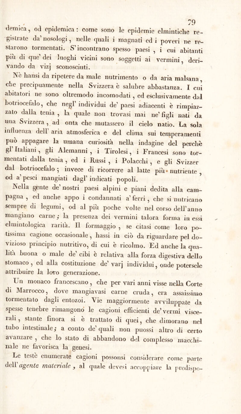 ^ é J demica, od epidemica: come sono le epidemie elmintiche re- gistrate da’ nosologi, nelle quali i magnati ed i poveri ne re- starono tormentati. S’incontrano spesso paesi , i cui abitanti più di que’ dei luoghi vicini sono soggetti ai vermini, deri- vando da vizj sconosciuti. Nè hansi da ripetere da male nutrimento o da aria malsana, che precipuamente nella Svizzera è salubre abbastanza. I cui abitatori ne sono oltremodo incomodati , ed esclusivamente dal botriocefalo, che negl’ individui de’ paesi adiacenti è rimpiaz- zato dalla tenia , la quale non trovasi mai ne’ figli nati da una Svizzera, ad onta che mutassero il cielo natio. La sola influenza dell aria atmosferica e del clima sui temperamenti può appagare la umana curiosità nella indagine del perchè gl Italiani, gli Alemanni, i Tirolesi, i Francesi sono tor- mentati dalla tenia , ed i Russi , i Polacchi , e gli Svizzer dal botriocefalo *, invece di ricorrere al latte più - nutriente od a pesci mangiati dagl’ indicati popoli. Nella gente de nostri paesi alpini e piani dedita alla cam- pagna , ed anche appo i condannati a’ ferri , che si nutricano sempre di legumi, od al più poche volte nel corso dell’anno mangiano carne ; la presenza dei vermini talora forma in essi elmmtologica rarità. Il formaggio , se citasi come loro po- tissima cagione occasionale , hassi in ciò da riguardare pel do- vizioso principio nutritivo, di cui è ricolmo. Ed anche la qua- lità buona o male de’ cibi è relativa alla forza digestiva dello stomaco , ed alla costituzione de’ varj individui, onde potersele attribuire la loro generazione. Un monaco francescano , che per vari anni visse nella Corte di Marrocco, dove mangiavasi carne cruda, era assaissimo tormentato dagli entozoi. Vie maggiormente avviluppate da spesse tenebre rimangono le cagioni efficienti de’ vermi visce- 1 ali, stante finora si è trattato di quei, che dimorano nel tubo intestinale; a conto de’quali non puossi altro di certo avanzale , che lo stato di abbandono del complesso macchi- nale ne favorisca la genesi. Le teste enumerate cagioni possonsi considerare come parte dell agente, materiale , al quale devesi accoppiare la predispo-