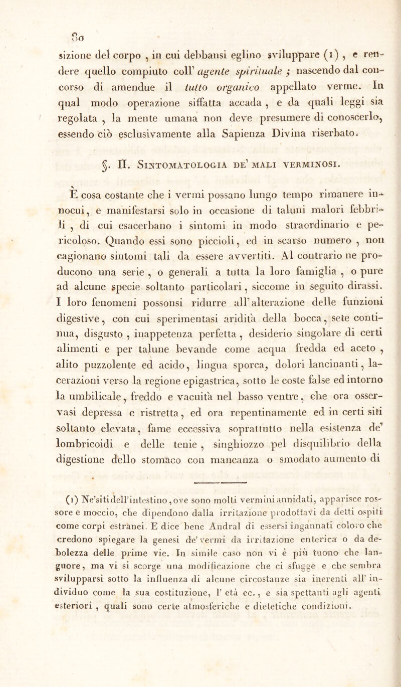 sizione del corpo , in cui delibatisi eglino sviluppare (i ) , e ren- dere quello compiuto coll1 agente spirituale > nascendo dal con- corso di amendue il tutto organico appellato verme. In qual modo operazione siffatta accada , e da quali leggi sia regolata , la mente umana non deve presumere di conoscerlo, essendo ciò esclusivamente alla Sapienza Divina riserbalo^ §. II. Sintomatologia de1 mali verminosi. E cosa costante che i vermi possano lungo tempo rimanere in* nocui, e manifestarsi solo in occasione di taluni malori febbri* li , di cui esacerbano i sintomi in modo straordinario e pe- ricoloso. Quando essi sono piccioli, ed in scarso numero , non cagionano sintomi tali da essere avvertiti. Al contrario ne pro- ducono una serie , o generali a tutta la loro famiglia , o pure ad alcune specie soltanto particolari, siccome in seguito dirassi. I loro fenomeni possonsi ridurre all1 alterazione delle funzioni digestive, con cui sperimentasi aridità delia bocca, sete conti- nua, disgusto , inappetenza perfetta, desiderio singolare di certi alimenti e per talune bevande come acqua fredda ed aceto , alito puzzolente ed acido, lingua sporca^ dolori lancinanti, la- cerazioni verso la regione epigastrica, sotto le coste false ed intorno la umbilicale, freddo e vacuità nel basso ventre, che ora osser- vasi depressa e ristretta, ed ora repentinamente ed in certi siti soltanto elevata, fame eccessiva soprattutto nella esistenza de’ lombricoidi e delle tenie , singhiozzo pel disquilibrio della digestione dello stomaco con mancanza o smodato aumento di (1) Ne’siti dell’intestino ,ove sono molti vermini annidati, apparisce ros- soree moccio, che dipendono dalla irritazione prodottavi da detti ospiti; come corpi estranei. E dice bene Andrai di essersi ingannati coloro che credono spiegare la genesi de’vermi da irritazione enterica o da de- bolezza delle prime vie. In simile caso non vi è più tuono che lan- guore, ma vi si scorge una modificazione che ci sfugge e che sembra svilupparsi sotto la influenza di alcune circostanze sia inerenti all’ in- dividuo come la sua costituzione, 1’ età ec., e sia spettanti agli agenti esteriori , quali sono certe atmosferiche e dietetiche condizioni.