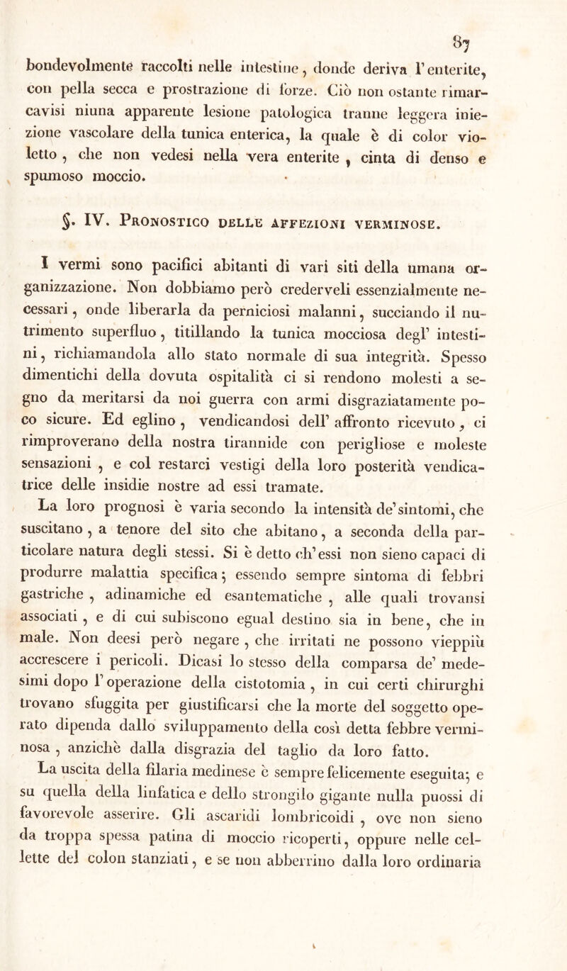 bondevolmente raccolti nelle intestine, donde deriva l1 enterite, con pella secca e prostrazione di lorze. Ciò non ostante rimar- cavisi niuna apparente lesione patologica tranne leggera inie- zione vascolare della tunica enterica, la quale è di color vio- letto , che non vedesi nella vera enterite , cinta di denso e spumoso moccio. §• IV. Pronostico delle affezioni verminose. I vermi sono pacifici abitanti di vari siti della umana or- ganizzazione. Non dobbiamo però crederveli essenzialmente ne- cessari , onde liberarla da perniciosi malanni, succiando il nu- trimento superfluo, titillando la tunica mocciosa degl1 intesti- ni , richiamandola allo stato normale di sua integrità. Spesso dimentichi della dovuta ospitalità ci si rendono molesti a se- gno da meritarsi da noi guerra con armi disgraziatamente po- co sicure. Ed eglino , vendicandosi dell1 affronto ricevuto, ci rimproverano della nostra tirannide con perigliose e moleste sensazioni , e col restarci vestigi della loro posterità vendica- trice delle insidie nostre ad essi tramate. La loro prognosi è varia secondo la intensità de1 sintomi, che suscitano , a tenore del sito che abitano, a seconda della par- ticolare natura degli stessi. Si è detto eh1 essi non sieno capaci di produrre malattia specifica} essendo sempre sintonia di febbri gastriche , adinamiche ed esantematiche , alle quali trovansi associati , e di cui subiscono egual destino sia in bene, che in male. Non deesi però negare , che irritati ne possono vieppiù accrescere i pericoli. Dicasi lo stesso della comparsa de1 mede- simi dopo 1 operazione della cistotomia , in cui certi chirurghi trovano sfuggita per giustificarsi che la morte del soggetto ope- rato dipenda dallo sviluppamelito della cosi detta febbre vermi- nosa , anziché dalla disgrazia del taglio da loro fatto. La uscita della filaria medinese e sempre felicemente eseguita*, e su quella della linfatica e dello strongilo gigante nulla puossi di favorevole asserire. Gli ascaridi lombricoidi , ove non sieno da troppa spessa patina di moccio ricoperti, oppure nelle cel- lette del colon stanziali, e se non abberrino dalla loro ordinaria 1