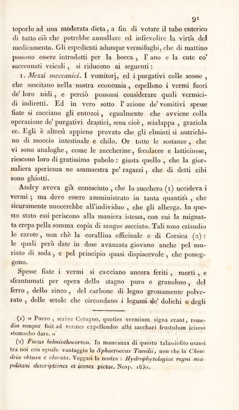 toporlo ad una moderata dieta, a fin di votare il tubo enterico di tutto ciò che potrebbe annullare ed infievolire la virtù del medicamento. Gli espedienti adunque vermifughi, che di mattino possono essere introdotti per la bocca , V ano e la cute co’ succennati veicoli , si riducono ai seguenti : i. Mezzi meccanici. I vomitorj, ed i purgativi colle scosse , che suscitano nella nostra economia , espellono i vermi fuori de1 loro nidi, e perciò possonsi considerare quali vermici- di indiretti. Ed in vero sotto l’azione de1 vomitivi spesse fiate si cacciano gli entozoi, egualmente che avviene colla operazione de1 purgativi drastici, sena cioè, scialappa , graziola ec. Egli è altresì appieno provato che gli elminti si nutrichi- no di moccio intestinale e chilo. Or tutte le sostanze , che vi sono analoghe, come le zuccherine, fecolacee e latticinose, riescono loro di gratissimo pabolo : giusta quello , che la gior- naliera sperienza ne ammaestra pe’ ragazzi , che di detti cibi sono ghiotti. Andry aveva giù conosciuto , che lo zucchero (i) uccideva i vermi } ma deve essere amministrato in tanta quantità. , che sicuramente nuocerebbe all’individuo , che gli alberga. In que- sto stato essi periscono alla maniera istessa, con cui la mignat- ta crepa pella somma copia di sangue succiato. Tali sono eziandio le carote , non che la corallina officinale e di Corsica (2) : le quali però date in dose avanzata giovano anche pel mu- rato di soda , e pel principio quasi dispiacevole , che posseg- gono. Spesse fiate i vermi si cacciano ancora feriti , morti , e sfrantumati per opera dello stagno puro e granoloso, del ferro , dello zinco , del carbone di legno grossamente polve- rato , delle setole che circondano i legumi de’ dolichi o degli (1) » Puero , scrive Cotugno, quoties vermium signa erant, reme- dio semper fuit ad vermes expellendos albi sacchari frustulum ieiuno stomaclio dare. » (2) Fucus helminthocorton. I11 mancanza di questo talassiofito usansi tra noi con eguale vantaggio lo Sphaeroccus Taeedii3 non che la Chon- dna obtusa c clamata. Veggasi la nostra : Hydrophytologiae regni nea* pollicini descnptioncs et icones pictac, Neap. ib3o.