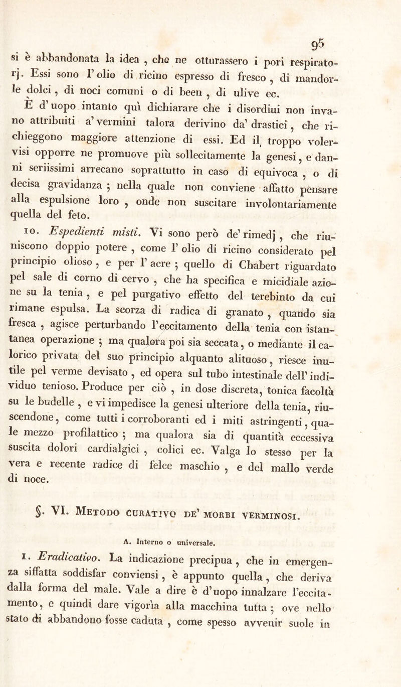 si è abbandonata la idea , che ne otturassero i pori respirato - rj. Essi sono l’olio di ricino espresso di fresco , di mandor- le dolci, di noci comuni o di been , di ulive ec. È d uopo intanto qui dichiarare che i disordiui non inva- no attribuiti a’ vermini talora derivino da1 drastici, che ri- chieggono maggiore attenzione di essi. Ed il troppo voler- visi opporre ne promuove più sollecitamente la genesi, e dan- ni seriissimi arrecano soprattutto in caso di equivoca , o di decisa gravidanza ; nella quale non conviene affatto pensare alla espulsione loro , onde non suscitare involontariamente quella del feto. io. Espedienti misti. Vi sono però de1 rimedj , che riu- niscono doppio potere , come V olio di ricino considerato pel principio olioso , e per Y acre ; quello di Chabert riguardato pel sale di corno di cervo , che ha specifica e micidiale azio- ne su la tenia , e pel purgativo effetto del terebinto da cui rimane espulsa. La scorza di radica di granato , quando sia fresca , agisce perturbando l’eccitamento della tenia con istan- tanea operazione 5 ma qualora poi sia seccata, o mediante il ca- lorico privata del suo principio alquanto alituoso, riesce inu- tile pel verme devisato , ed opera sul tubo intestinale dell’ indi- viduo tenioso. Produce per ciò , in dose discreta, tonica facoltà su le budelle , e vi impedisce la genesi ulteriore della tenia, riu- scendone , come tutti i corroboranti ed i miti astringenti, qua- le mezzo piofìlattico } ma qualora sia di quantità eccessiva suscita dolori cardialgici , colici ec. Valga lo stesso per la vera e recente radice di felce maschio , e del mallo verde di noce. §• VI. Metodo curativo de’ morbi verminosi. A. Interno o universale. 1. Eradicatilo. La indicazione precipua, che in emergen- za siffatta soddisfar conviensi, è appunto quella, che deriva dalla forma del male. Vale a dire è d’uopo innalzare l’eccita- mento , e quindi dare vigoria alla macchina tutta • ove nello stato di abbandono fosse caduta , come spesso avvenir suole in