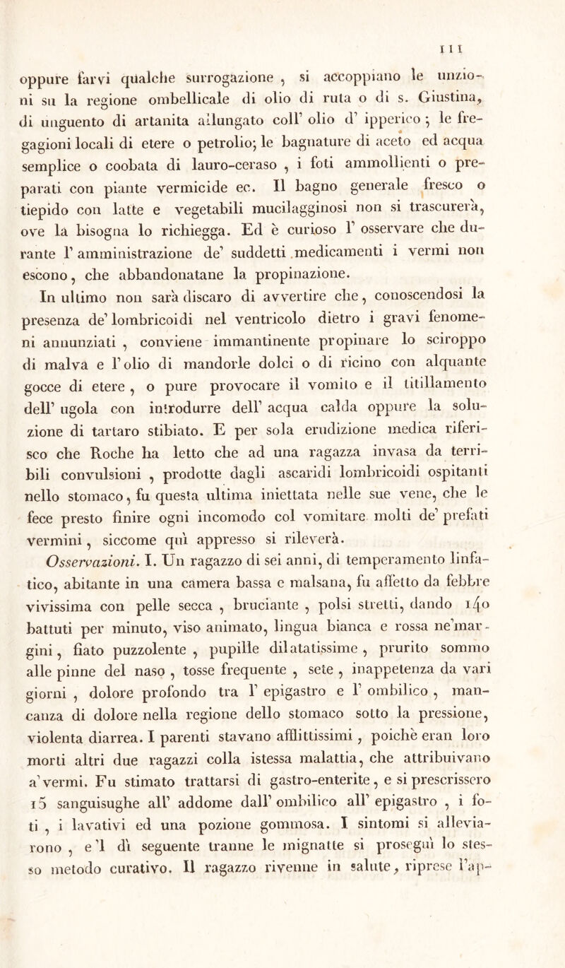 oppure farvi qualche surrogazione , si accoppiano le unzio- ni su la regione ombellicale di olio di ruta o di s. Giustina, di unguento di artanita allungato coll1 olio d1 ipperico ; le fre- gagioni locali di etere o petrolio; le bagnature di aceto ed acqua semplice o coobata di lauro-ceraso , i foli ammollienti o pre- parati con piante vermicide ec. Il bagno generale fresco o tiepido con latte e vegetabili mucilagginosi non si trascurerà, ove là bisogna lo richiegga. Ed è curioso V osservare che du- rante l1 amministrazione de1 suddetti medicamenti i vermi non escono, die abbandonatane la propinazione. In ultimo non sarà discaro di avvertire che, conoscendosi la presenza de1 lombricoidi nel ventricolo dietro i gravi fenome- ni annunziati , conviene immantinente propinare lo sciroppo di malva e Folio di mandorle dolci o di ricino con alquante gocce di etere , o pure provocare il vomito e il titillamento dell1 ugola con introdurre dell1 acqua calda oppure la solu- zione di tartaro stibiato. E per sola erudizione medica riferi- sco che Roche ha letto che ad una ragazza invasa da terri- bili convulsioni , prodotte dagli ascaridi lombricoidi ospitanti nello stomaco, fu questa ultima iniettata nelle sue vene, che le fece presto finire ogni incomodo col vomitare molti de1 prefati Vermini, siccome qui appresso si rileverà. Osservazioni. I. Un ragazzo di sei anni, di temperamento linfa- tico, abitante in una camera bassa e malsana, fu affetto da febbre vivissima con pelle secca , bruciante , polsi stretti, dando i4o battuti per minuto, viso animato, lingua bianca e rossa neànar - gini, fiato puzzolente, pupille dilatatissime, prurito sommo alle pinne del naso , tosse frequente , sete , inappetenza da vari giorni , dolore profondo tra l1 epigastro e l1 ombilico , man- canza di dolore nella regione dello stomaco sotto la pressione, violenta diarrea. I parenti stavano afflittissimi, poiché eran loro morti altri due ragazzi colla istessa malattia, che attribuivano avermi. Fu stimato trattarsi di gastro-enterite, e si prescrissero 15 sanguisughe all1 addome dall1 ombilico all1 epigastro , i fo- li 7 i lavativi ed una pozione gommosa. I sintomi si allevia- rono , e ’1 dì seguente tranne le mignatte si proseguì lo stes- so metodo curativo. Il ragazzo rivenne in salute, riprese Fap-