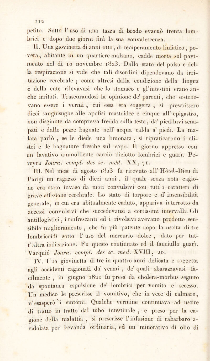 I l 2 petito. Sotto F uso di una tazza di brodo evacuo trenta lom- brici e dopo due giorni finì la sua convalescenza. IL. Una giovinetta di anni otto, di temperamento linfatico, po- vera , abitante in un quartiere malsano, cadde morta sul pavi- mento nel dì io novembre 1823. Dallo stato del polso e del- la respirazione si vide che tali disordini dipendevano da irri- tazione cerebrale 5 come altresi dalla condizione della lingua e della cute rilevavasi che lo stomaco e gl1 intestini erano an- che irritati. Trascurandosi-la opinione de1 parenti, che sostene- vano essere i vermi , cui essa era soggetta , si prescrissero dieci sanguisughe alle apofìsi mastoidee e cinque all1 epigastro, non disgiunte da compressa fredda sulla testa, da1 piediluvi sena- pati e dalle pezze bagnate nell1 acqua calda a1 piedi. La ma- lata parlò , se le diede una limonata , si ripraticarono i eli— stei e le bagnature fresche sul capo. Il giorno appresso con un lavativo ammolliente cacciò diciotto lombrici e guarì. Pe- reyra Journ, compì, des se. méd. XX,, 71. ili. Nel mese di agosto 1823 fu ricevuto all1 Hótel-Dieu di Parigi un ragazzo di dieci anni , il quale senza nota cagio- ne era stato invaso da moti convulsivi con tutt1 i caratteri di grave affezione cerebrale. Lo stato di torpore e d1 insensibilità generale, in cui era abitualmente caduto, appariva interrotto da accessi convulsivi che succedevansi a cortissimi intervalli. Gli antiflogistici, i rinfrescanti ed i rivolsivi avevano prodotto sen- sibile miglioramento , che fu più patente dopo la uscita di tre lombricoidi sotto 1’ uso del mercurio dolce , dato per tut- t1 altra indicazione. Fu questo continuato ed il fanciullo guarì. Vacquié Journ. compì, des se. med. XVIII, 20. IV. Una giovinetta di tre in quattro anni delicata e soggetta agli accidenti cagionati da1 vermi , de1 quali sbarazzavasi fa- cilmente , in giugno 1821 fu presa da cholera-morbus seguito da spontanea espulsione de1 lombrici per vomito e secesso. Un medico le prescrisse il vomitivo, che in vece di calmare, n’esasperò i sintomi. Qualche vermine continuava ad uscire di tratto in tratto dal tubo intestinale , e preso per la ca- gione della malattia , si prescrisse l’infusione di rabarbaro a- eidolata per bevanda ordinaria, ed un minorativo di olio di