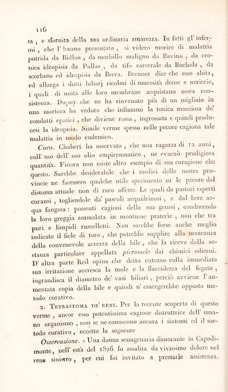 i iG 5a , e sfornita della sua ordinaria amarezza. In fatti gl1 infer- mi , die T hanno presentato , si videro morire di malattia putrida da Bidloo , da morbillo maligno da Bavino , da cro- nica idropisia da Pallas , da tifo carcerale da Bucliolz , da scorbuto ed idropisia da Brera. Bremser dice che esso abita, ed allarga i dutti biliarj ricolmi di mucosità dense e nericcie, i quali di unita alle loro membrane acquistano ossea con- sistenza. Dupuy die ne ha rinvenuto piu di un migliaio m una martora lia veduto elio infiammi la tunica mocciosa de1 condotti epatici , che diviene rossa , ingrossata e quindi produ- cesi la idropisia. Simile verme spesso nelle pecore cagiona tale malattia in modo endemico. Cura. Chabert ha osservato , che una ragazza di 12 anni, coll1 uso dell1 suo olio empireumatico , ne evacuò prodigiosa quantità. Finora non esiste altro esempio di sua curagione che questo. Sarebbe desiderabile che i medici delle nostre pro- vinole ne facessero qualche utile sperimento su le pecore dal distoma attuale non di raro affette. Le quali da pastori esperti curansi , togliendole da pascoli acquidrmosi , e dal bere ac- qua fangosa : possenti cagioni della sua genesi , conducendo la loro greggia ammalata in montuose praterìe , non che tra puri e limpidi ruscelletti. Non sarebbe forse anche meglio indicato il fiele di toro , che potrebbe supplire alla mancanza della convenevole acrezza della bile, che’la riceve dalla so- stanza particolare appellata picromde dai chimici odierni. X)1 altra parte B.eil opina cne detto eutozoo colla immediata sua irritazione accresca la mole e la flaccidezza del fegato , ingrandisca il diametro de1 vasi biliari, perciò avviene Y au- mentata copia della bile e quindi n1 emergerebbe opposto me- todo curativo. 2. TetrAstoma de1 reni. Per la recente scoperta di questo verme , ancor esso potentissima cagione disUuttiice dell uma- no organismo , non se ne conoscono ancora 1 sintomi ed il me- todo curativo, eccetto la seguente Osservazione. » Una donna sessagenaria dimorante in Capodi- monte nell1 està del 1826 fu assalita da vivissimo dolore nel rene sinistro , per cui fui invitato a prestarle assistenza.