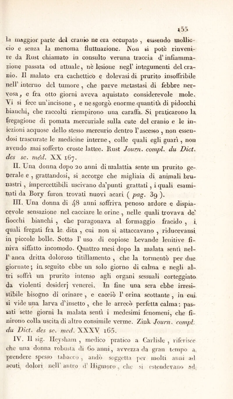 la maggior parte del cranio ne era occupato , esssendo mollic- cio e senza la menoma fluttuazione. Non si potè rinveni- re da Rust chiamato in consulto veruna traccia d1infiamma- zione passata od attuale, nè lesione negl1 integumenti del cra- nio. Il malato era cachettico e dolevasi di prurito insoffribile nell1 interno del tumore , che parve metastasi di febbre ner- vosa 9 e fra otto giorni aveva aquistato considerevole mole. Vi si fece un incisone , e ne sgorgò enorme quantità di pidocchi bianchi, che raccolti riempirono una caraffa. Si praticarono la fregagione di pomata mercuriale sulla cute del cranio e le in- iezioni acquose dello stesso mercurio dentro l1 ascesso , non essen- dosi trascurate le medicine interne, colle quali egli guari, non avendo mai sofferto croste lattee. Rust Journ. compì, du Dict. des se. méd. NX 167. II. Una donna dopo 20 anni di malattia sente un prurito ge- nerale e , grattandosi, si accorge che migliaia di animali bru- nastri , impercettibili uscivano da’punti grattati , i quali esami- nati da Bory furon trovati nuovi acari ( pag. 3g ). III. Una donna di ZjB anni soffriva penoso ardore e dispia- cevole sensazione nel cacciare le orine , nelle quali trovava de1 fiocchi bianchi , che paragonava al formaggio fracido , i, quali fregati fra le. dita , cui non si attaccavano , riducevansi, in piccole bolle. Sotto l1 uso di copiose bevande lenitive fi- niva siffatto incomodo. Quattro mesi dopo la malata sentì nel- 1’ anca dritta doloroso titillamento , che la tormentò per due giornate*, inseguito ebbe un solo giorno di calma e negli al- tri soffri un prurito intenso agli organi sessuali corteggiato da violenti desiderj venerei. In fine una sera ebbe irresi- stibile bisogno di orinare , e cacciò Y orina scottante , in cui, si vide una larva d’insetto , che le arrecò perfetta calma: pas- sati sette giorni la malata sentì i medesimi fenomeni, che fi- nirono colla uscita di altro consimile verme. Zink Journ. compì du Dict. des se. med. XXXV i65. IV. Il sig. Heysham , medico pratico a Gallisi e , riferisce che una donna robusta di 60 anni, avvezza da gran tempo a-, prendere spesso tabacco , andò soggetta per molti anni ad acuti dolori nell antro d’ Higmoro, che si estendevano ad;