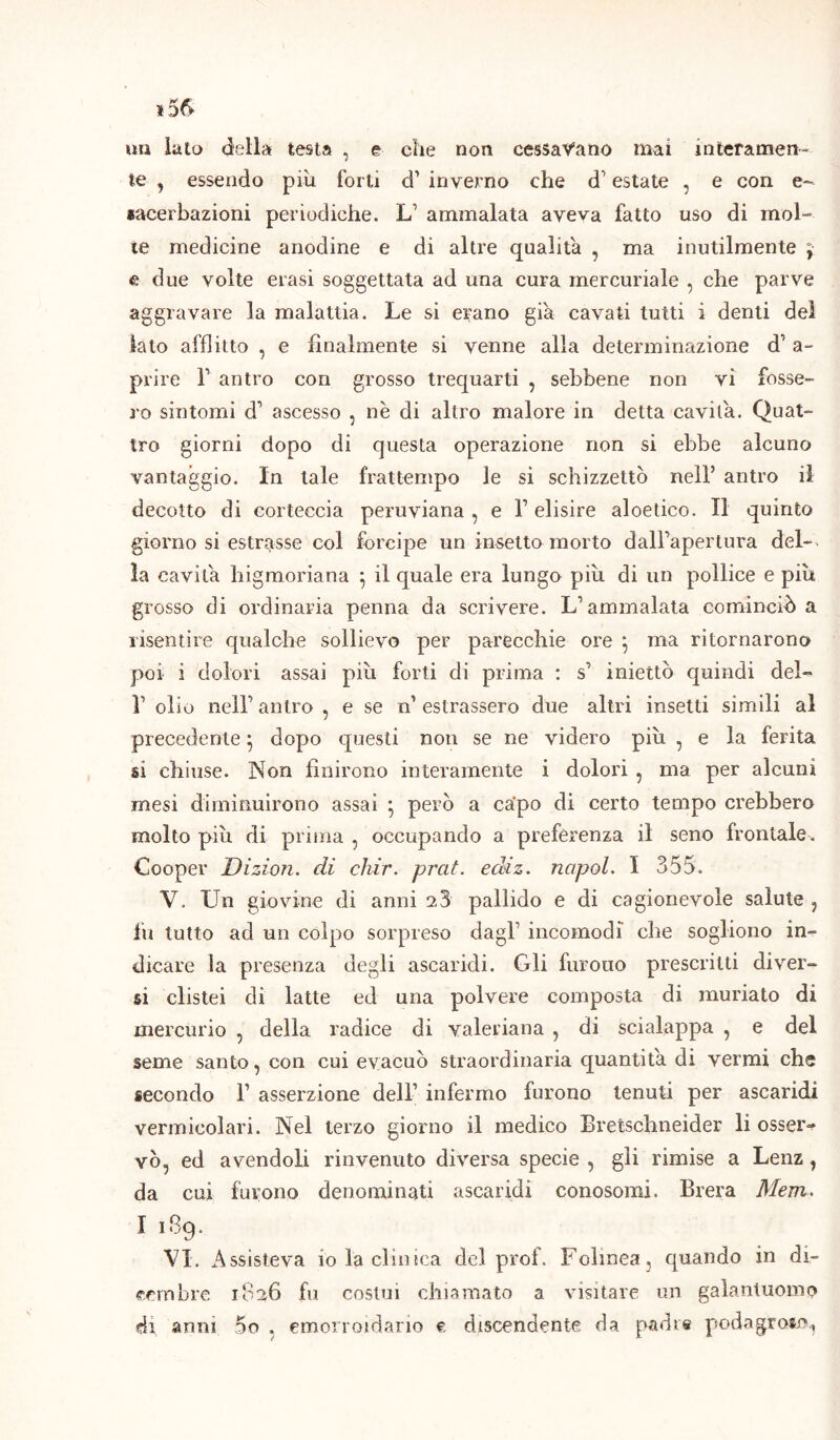 un lato della testa , e che non cessavano mai interamen- te , essendo piu forti d’ inverno che d1 estate , e con e- sacerbazioni periodiche. L ammalata aveva fatto uso di mol- te medicine anodine e di altre qualità , ma inutilmente e due volte erasi soggettata ad una cura mercuriale , che parve aggravare la malattia. Le si erano già cavati tutti i denti del lato afflitto , e finalmente si venne alla determinazione d’ a- prire V antro con grosso trequarti , sebbene non vi fosse- ro sintomi d’ ascesso , nè di altro malore in detta cavila. Quat- tro giorni dopo di questa operazione non si ebbe alcuno vantaggio. In tale frattempo le si schizzettò nell’ antro il decotto di corteccia peruviana , e F elisire aloetico. Il quinto giorno si estrasse col forcipe un insetto morto dall'apertura del- la cavita higmoriana } il quale era lungo piu di un pollice e più grosso di ordinaria penna da scrivere. L’ammalata cominciò a risentire qualche sollievo per parecchie ore j ma ritornarono poi i dolori assai piu forti di prima : s’ iniettò quindi del- r olio nell'antro , e se n’estrassero due altri insetti simili al precedente} dopo questi non se ne videro più , e la ferita si chiuse. Non finirono interamente i dolori , ma per alcuni mesi diminuirono assai • però a ca'po di certo tempo crebbero molto più di prima , occupando a preferenza il seno frontale . Cooper Dizion. di chir. prat. ediz. ncipol. I 355. V. Un giovine di anni 23 pallido e di cagionevole salute ? fu tutto ad un colpo sorpreso dagl1 incomodi che sogliono in- dicare la presenza degli ascaridi. Gli furono prescritti diver- si clistei di latte ed una polvere composta di mudato di mercurio , della radice di valeriana , di scialappa , e del seme santo, con cui evacuò straordinaria quantità, di vermi che secondo F asserzione dell’ infermo furono tenuti per ascaridi vermicolari. Nel terzo giorno il medico Bretschneider li osser~ vò, ed avendoli rinvenuto diversa specie , gli rimise a Lenz 1 da cui furono denominati ascaridi conosomi, Brera Mem. I 1B9. VI. Assisteva io la clinica del prof. Fclmea, quando in di- cembre 1836 fu costui chiamato a visitare un galantuomo di anni 5o . emorroidario e discendente da padre podagroso.,