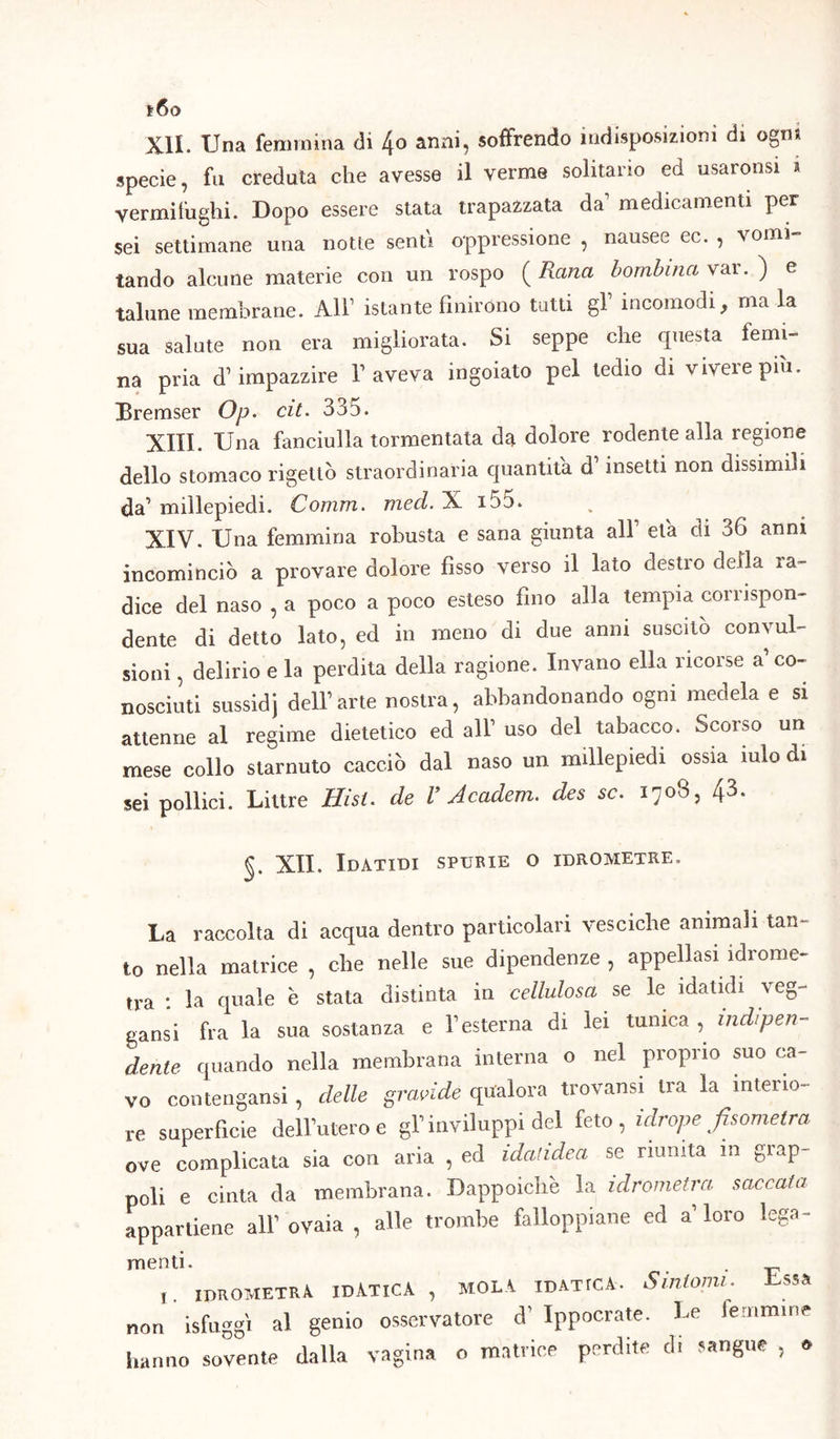 t6o XII. Una femmina di 4o anni, soffrendo indisposizioni di ogm specie, fa creduta che avesse il verme solitario ed usaronsi * vermifughi. Dopo essere stata impazzata da’ medicamenti per sei settimane una notte senti oppressione , nausee ec. , vomi- tando alcune materie con un rospo ( Rana bombirne vai • ) e talune membrane. All1 istante finirono tutti gf incomodi, ma la sua salute non era migliorata. Si seppe che questa «emi- na pria d’impazzire l’aveva ingoiato pel tedio di viveiepiu. Bremser Op. cit. 335. XIII. Una fanciulla tormentata da dolore rodente alla regione dello stomaco rigettò straordinaria quantità d insetti non dissimili da’ millepiedi. Comm. med. X i55. XIV. Una femmina robusta e sana giunta all’ eia di 36 anni incominciò a provare dolore fìsso verso il lato destro deila ra- dice del naso , a poco a poco esteso fino alla tempia corrispon- dente di detto lato, ed in meno di due anni suscitò convul- sioni , delirio e la perdita della ragione. Invano ella ricorse a’co- nosciuti sussidi dell’arte nostra, abbandonando ogni medela e si attenne al regime dietetico ed all’ uso del tabacco. Scorso un mese collo starnuto cacciò dal naso un millepiedi ossia mio di sei pollici. Liure Risi, de V Academ. des se. 1708, 43. §. XII. Idatidi spurie o idrometre. La raccolta di acqua dentro particolari vesciche animali tan- to nella matrice , che nelle sue dipendenze , appellasi idrome- tra : la quale è stata distinta in cellulosa se le idatidi veg- gansi fra la sua sostanza e l’esterna di lei tunica , indipen- dente quando nella membrana interna o nel proprio suo ca- vo contengansi, delle gravide qualora trovansi tra la interio- re superfìcie dell’utero e gl’inviluppi del feto, idrope/isometra ove complicata sia con aria , ed idatidea se riunita in grap- poli e cinta da membrana. Dappoiché la idrometra saccaia appartiene all’ ovaia , alle trombe falloppiane ed a’loro lega- menti. . IDROMETRA IDATICA , MOLA IDATICA* Sintomi. -Essa non isfuggì al genio osservatore cT Ippocrate. Le femmine hanno sovente dalla vagina o matrice perdite di sangue , »