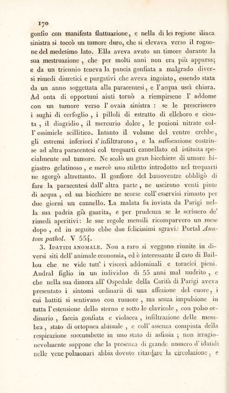 l'JO gonfio con manifesta fluttuazione, e nella di lei regione iliaca sinistra si toccò un tumore duro, che si elevava verso il rogno- ne del medesimo lato. Ella aveva avuto un timore durante la sua mestruazione , che per molti anni non era piu apparsa5 e da un triennio teneva la pancia gonfiata a malgrado diver- si rimedi diuretici e purgativi che aveva ingoiato, essendo stata da un anno soggettata alla paracentesi, e l’acqua uscì chiara. Ad onta di opportuni aiuti tornò a riempirsene V addome con un tumore verso Y ovaia sinistra : se le prescrissero i sughi di cerfoglio , i pilloli di estratto di elleboro e cicu- ta , il diagridio , il mercurio dolce , le pozioni nitrate col- r ossimiele scillitico. Intanto il volume del ventre crebbe, gli estremi inferiori s’ infiltrarono , e la suffocazione costrin- se ad altra paracentesi col trequarti cannellato ed istituita spe- cialmente sul tumore. Ne scolò un gran bicchiere di umore bi- giastro gelatinoso , e mercè uno stiletto introdotto nel trequarti ne sgorgò altrettanto. Il gonfiore del bassoventre obbligò di fare la paracentesi dall’ altra parte , ne uscirono venti pinle di acqua , ed un bicchiere ne scorse colf esservisi rimasto per due giorni un cannello. La malata fu inviata da Parigi nel- la sua padria già guarita, e per prudenza se le scrissero de’ rimedi aperitivi: le sue regole mensili ricomparvero un mese dopo , ed in seguito ebbe due felicissimi sgravi.* Portai Ana- temi paihol. V 554. 3. IdAtidi anomale. Non a raro si veggono riunite in di- versi siti dell’ animale economia, ed è interessante il caso di Bail- lou che ne vide tutt’ i visceri addominali e toracici pieni. Andrai figlio in un individuo di 55 anni mal nudrito , e che nella sua dimora all’ Ospedale della Carità di Parigi aveva presentato i sintomi ordinarli di una affezione del cuore, i cui battiti si sentivano con rumore , ma senza impulsione in tutta l’estensione dello sterno e sotto le clavicole , con polso or- dinario , faccia gonfiata e violacea , infiltrazione delle mem- bra , stato di ortopnea abituale , e coll’ assenza compiuta della respirazione suecumbette in uno stato di asfissia } non irragio- nevolmente suppone che la presenza di grande numero d’idatidi nelle yene polmonari abbia dovuto ritardare la circolazione, e