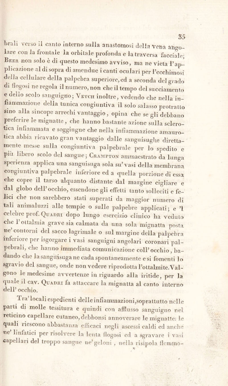 braìì verso ii canto interno sulla anastomosi della vena anno- iare con la frontale la orbitale profonda e la traversa facciale; Beer non solo è di questo medesimo avviso, ma ne vieta Fap- plicazione al di sopra di amendue i canti oculari per Pecchimosì della cellulare della palpebra superiore, ed a seconda del grado * 1 ie8oia ^ numero, non che il tempo del succiamento e neiio scolo sanguigno; Vetch inoltre, vedendo che nella in- fiammazione della tunica congiuntiva il solo salasso protratto sino alla sincope arrechi vantaggio, opina che se gli debbano preferire le mignatte, che hanno bastante azione sulla sclero- tica infiammata e soggiugne che nella infiammazione amauro- tica abbia ricavato gran vantaggio dalle sanguisughe diretta- mente messe sulla congiuntiva palpebrale per lo spedito e pili libero scolo del sangue; Crampton ammaestrato da lunga sperienza applica una sanguisuga sola su’vasi della membrana congiuntiva palpebrale inferiore ed a quella porzione di essa che copre il tarso alquanto distante dal margine cigliare e dal globo dell’occhio, essendone gli effetti tanto solleciti e fe- lici che non sarebbero stati superati da maggior numero di tali animaluzzi alle tempie o sulle palpebre applicati ; e ’! celebre prof. Quadri dopo lungo esercizio clinico ha veduto che F oftalmia grave sia calmala da una sola mignatta posta ne’contorni del sacco lagrimale o sul margine della palpebra inferiore per isgorgare i vasi sanguigni angolari coronari pal- pebrali, che hanno immediata comunicazione coll’occhio, ba- dando che la sanguisuga ne cada spontaneamente e si fomenti lo sgravio del sangue, onde non vedere riprodotta l’ottalmite. Val- gono le medesime avvertenze in riguardo alla iritide, per la quale il cav. Quadri fa attaccare la mignatta al canto interno dell’ occhio. fra locali espedienti delle infiammazioni,soprattutto nelle parli di molle tessitura e quindi con afflusso sanguigno nel reticino capellare cutaneo, debbonsi annoverare le mignatte: le quali liescono abbastanza efficaci negli ascessi caldi ed anche ne’ linfatici per risolvere la lenta flogosi cd a sgravare i vasi capellari del troppo sangue ne’geloni , nella risipola flemmo-