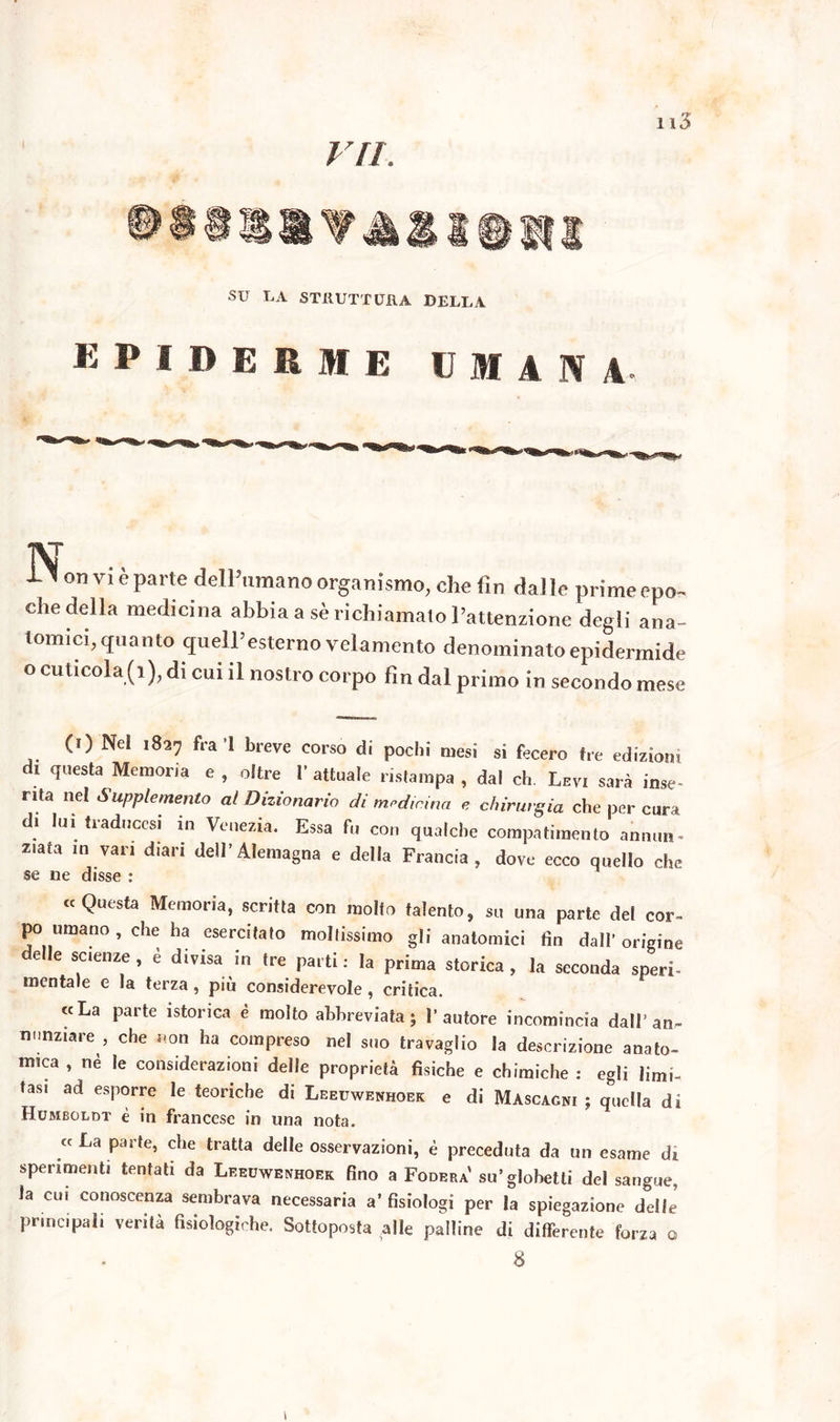 su LA STRUTTURA DELLA K P I BERME UMANA on vi è parte delPumano organismo, che fin da] ìe prime epo- che della medicina abbia a sè richiamato Pattenzione degli ana- tomici, quanto quell’esterno velamento denominato epidermide o cuticola (1), di cui il nostro corpo fin dal primo in secondo mese (0 Nel 1827 fra ’l breve corso di pochi mesi si fecero tre edizioni di questa Memoria e , oltre 1’ attuale ristampa , dal eh. Levi sarà inse- rita nel Supplemento al Dizionario di medicina e chirurgia che per cura di luì traduccsi in Venezia. Essa fu con qualche compatimento annuii- z.ata in vari diari dell’Alemagna e della Francia, dove ecco quello che se ne disse : «Questa Memoria, scritta con molto talento, su una parte del cor- po umano , che ha esercitato moltissimo gli anatomici fin dall’ origine delle scienze , è divisa in tre parti: la prima storica, la seconda speri- mentale e la terza, più considerevole, critica. «La parte isterica è molto abbreviata; l'autore incomincia dall’an- nunziare , che non ha compreso nel suo travaglio la descrizione anato- mica , nè le considerazioni delle proprietà fisiche e chimiche : egli limi- tasi ad esporre le teoriche di Leeuwenhoec e di Mascagni ; quella di Humboldt è in francese in una nota. « La parte, che tratta delle osservazioni, è preceduta da un esame di sperimenti tentati da Leeuwenhoek fino a Fodera' su’glohetti del sangue, la cui conoscenza sembrava necessaria a’ fisiologi per la spiegazione delle principali verità fisiologiche. Sottoposta alle palline di differente forza o