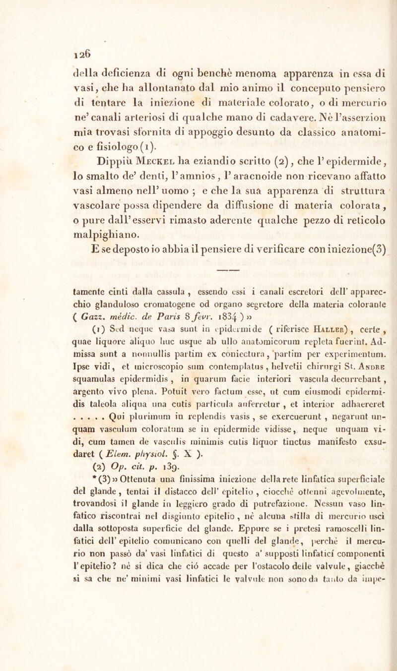 della deficienza di ogni benché menoma apparenza in essa di vasi, che ha allontanato dal mio animo il concepirlo pensiero di tentare la iniezione di materiale colorato, o di mercurio ne’canali arteriosi di qualche mano di cadavere. IN è Passerzion mia trovasi sfornita di appoggio desunto da classico anatomi- co e fisiologo (1). Dippiù Meckel ha eziandio scritto (2), che l’epidermide, lo smalto de’ denti, l’amnios, 1’ aracnoide non ricevano affatto vasi almeno nell’uomo ; e che la sua apparenza di struttura vascolare possa dipendere da diffusione di materia colorata, o pure dall’esservi rimasto aderente qualche pezzo di reticolo malpighiano. E se deposto io abbia il pensiere di verificare con iniezione(3) tamente cinti dalla cassula , essendo essi i canali escretori dell’ apparec- chio glanduloso cromatogene od organo segretore della materia colorante ( Gazz. mèdie, de Paris 8 fevv. 183^. ) » (1) Sed neque vasa sunt in epidermide (riferisce Haller) , certe, quae liquore aliquo Ime usque ab ullo anatomicorum repleta fuerint. Ad- missa sunt a nonnullis partim ex coniectura , ’partim per experimentuni. Ipse vidi, et microscopio som contemplatus, helvetii chirurgi St. Andre squamulas epidermidis , in quartini facie interiori vascula decurrebant , argento vivo piena. Potuit vero factum esse, ut cum eiusmodi epidermi- dis taleola aliqua una cutis particula auferretur , et interior adhaereret Qui plurimum in replendis vasis , se exercuerunt , negarunt un- quam vasculum coloratum se in epidermide vidisse, neque unquam vi- di, cum tamen de vascidis minimis cutis liquor tinctus manifesto exsu- daret ( Elem. p/iysiol. §. X ). (2) Op. cit. p. 139. * (3) « Ottenuta una finissima iniezione della rete linfatica superficiale del glande , tentai il distacco dell’ epitelio , ciocche ottenni agevolmente, trovandosi il glande in leggiero grado di putrefazione. Nessun vaso lin- fatico riscontrai nel disgiunto epitelio , nè alcuna stilla di mercurio uscì dalla sottoposta superfìcie del glande. Eppure se i pretesi ramoscelli lin- fatici dell’epitelio comunicano con quelli del glande, perchè il mercu- rio non passò da’ vasi linfatici di questo a’ supposti linfatici componenti l’epitelio? nè si dica che ciò accade per l’ostacolo deile valvule, giacché si sa che ne’minimi vasi linfatici le valvole non sono da tanto da impe-