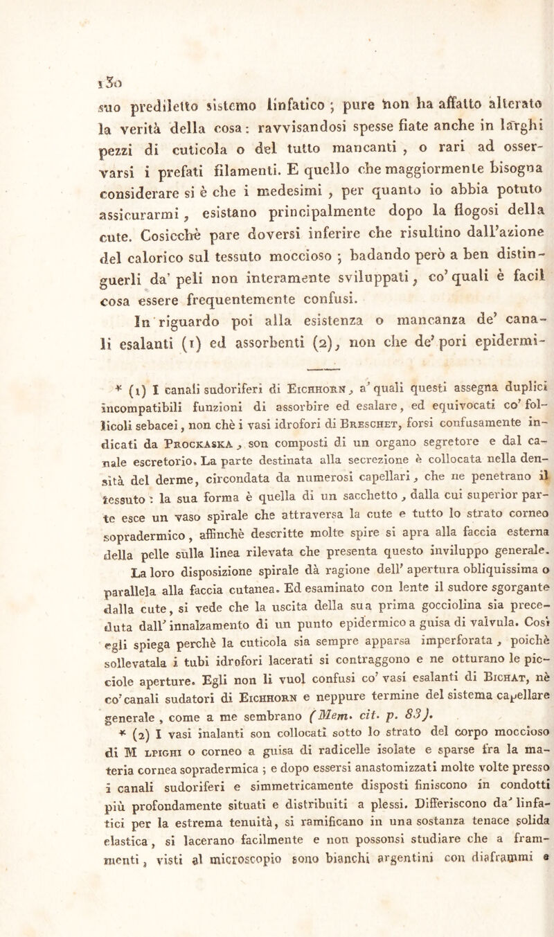 suo prediletto sistemo linfatico ; pure fton ha affatto alterato la verità della cosa: ravvisandosi spesse fiate anche in larghi pezzi di cuticola o del tutto mancanti , o rari ad osser- varsi i prefati filamenti. E quello che maggiormente bisogna considerare si e che i medesimi y per quanto io abbia potuto assicurarmi, esistano principalmente dopo la flogosi della cute. Cosicché pare doversi inferire che risultino dalfazione del calorico sul tessuto moccioso * badando però a ben distin- guerli da’ peli non interamente sviluppati ; co* quali è faci! cosa essere frequentemente confusi. In riguardo poi alla esistenza o mancanza de5 cana- li esalanti (i) ed assorbenti (2), non che de’pori epidermi- * (t) I canali sudoriferi di Eichhorn, a’quali questi assegna duplici incompatibili funzioni di assorbire ed esalare, ed equivocati co’ fol- licoli sebacei, non chè i vasi idrolori di Breschet, forsi confusamente in- dicati da Prockaska ^ son composti di un organo segretore e dal ca- nale escretorio. La parte destinata alla secrezione è collocata nella den- sità del derme, circondata da numerosi capellari, che ne penetrano il tessuto \ la sua forma è quella di un sacchetto , dalla cui superior par- te esce un vaso spirale che attraversa la cute e tutto Io strato corneo sopradermico, affinchè descritte molte spire si apra alla faccia esterna della pelle sulla linea rilevata che presenta questo inviluppo generale. La loro disposizione spirale dà ragione dell' apertura obliquissima o parallela alla faccia cutanea. Ed esaminato con lente il sudore sgorgante dalla cute, si vede che la uscita della sua prima gocciolina sia prece- duta dall' innalzamento di un punto epidermico a guisa di valvula. Cosi egli spiega perchè la cuticola sia sempre apparsa imperforata , poiché sollevatala i tubi idrofori lacerati si contraggono e ne otturano le pic- ciole aperture, Egli non li vuol confusi co vasi esalanti di Bichat, ne co? canali sudatori di Eichhorn e neppure termine del sistema cagliare generale , come a me sembrano (Mem> cit. p. 83 J. * (2) I vasi inalanti son collocati sotto lo strato del corpo moccioso di M lpighi o corneo a guisa di radicelle isolate e sparse fra la ma- teria cornea sopradermica ; e dopo essersi anastomizzati molte volte presso i canali sudoriferi e simmetricamente disposti finiscono in condotti più profondamente situati e distribuiti a plessi. Differiscono da' linfa- tici per la estrema tenuità, si ramificano in una sostanza tenace solida elastica, si lacerano facilmente e non possonsi studiare che a fram- menti , visti al microscopio sono bianchi argentini con diaframmi e