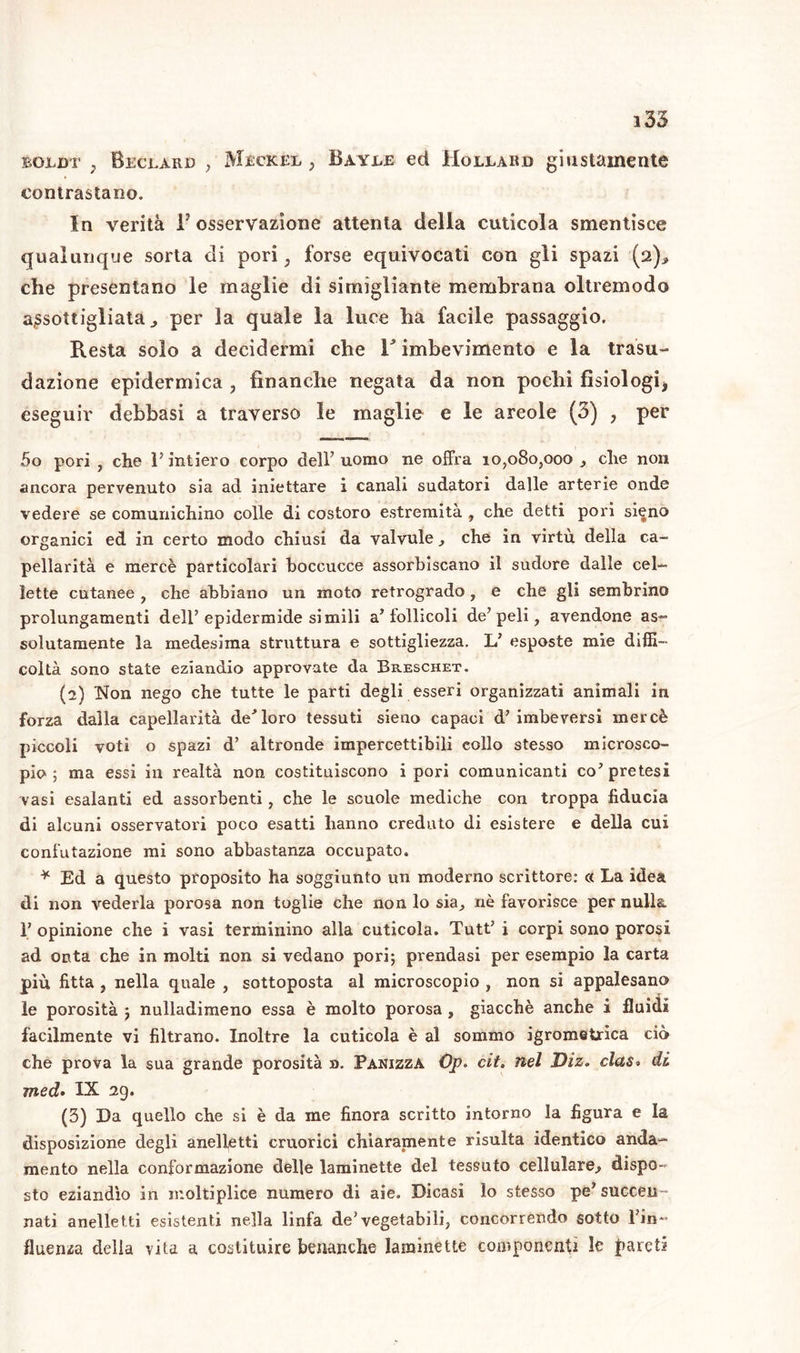 i35 eojldt . Beclard , Mjèckee , Baybe ed Holeard giustamente contrastano. In verità iJ osservazione attenta della cuticola smentisce qualunque sorta di pori, forse equivocati con gli spazi (2).* che presentano le maglie di simigliante membrana oltremodo assottigliata., per la quale la luce ha facile passaggio. Resta solo a decidermi che r imbevimento e la trasu- dazione epidermica , finanche negata da non pochi fisiologi, eseguir debbasi a traverso le maglie e le areole (3) , per 5o pori , che P intiero corpo dell’uomo ne offra 10,080,000 , che non ancora pervenuto sia ad iniettare i canali sudatori dalle arterie onde vedere se comunichino colle di costoro estremità , che detti pori sieno organici ed in certo modo chiusi da valvule, che in virtù della ca- pellarità e mercè particolari boccucce assorbiscano il sudore dalle cel- lette cutanee , che abbiano un moto retrogrado , e che gli sembrino prolungamenti dell’epidermide simili a’follicoli de’peli, avendone as- solutamente la medesima struttura e sottigliezza. L’ esposte mie diffi- coltà sono state eziandio approvate da Breschet. (2) Non nego che tutte le parti degli esseri organizzati animali in forza dalla capellarità de’loro tessuti sieno capaci d’imbeversi mercè piccoli voti o spazi d’ altronde impercettibili collo stesso microsco- pio ; ma essi in realtà non costituiscono ipori comunicanti co’pretesi vasi esalanti ed assorbenti, che le scuole mediche con troppa fiducia di alcuni osservatori poco esatti hanno creduto di esistere e della cui confutazione mi sono abbastanza occupato. * Ed a questo proposito ha soggiunto un moderno scrittore: « La idea di non vederla porosa non toglie che non lo sia, nè favorisce per nulla 1’ opinione che i vasi terminino alla cuticola. Tutt’ i corpi sono porosi ad onta che in molti non si vedano pori; prendasi per esempio la carta più fitta , nella quale , sottoposta al microscopio , non si appalesano le porosità ; nulladimeno essa è molto porosa , giacché anche i fluidi facilmente vi filtrano. Inoltre la cuticola è al sommo igrometrica ciò che prova la sua grande porosità ». Panizza Op. cit. nel Diz. clas« di med• IX 29. (3) Da quello che si è da me finora scritto intorno la figura e la disposizione degli anelletti cruorici chiaramente risulta identico anda- mento nella conformazione delle laminette del tessuto cellulare.? dispo- sto eziandìo in moltiplice numero di aie. Dicasi lo stesso pe’ succeii- nati anelletti esistenti nella linfa de’vegetabili, concorrendo sotto l’in- fluerua della vita a costituire benanche lamìnette componenti le pareti