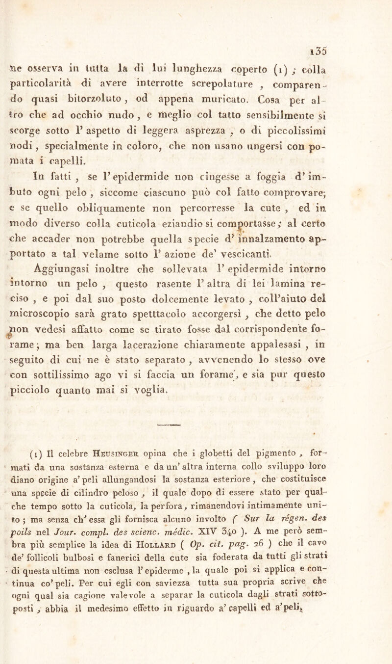 ■fte osserva in tutta la dì lui lunghezza coperto (i) ; colla particolarità di avere interrotte screpolature , comparen- do quasi bitorzoluto, od appena muricato. Cosa per al- tro che ad occhio nudo, e meglio col tatto sensibilmente si scorge sotto 1’ aspetto di leggera asprezza , o di pìccolissimi nodi, specialmente in coloro^ che non usano ungersi con po- mata i capelli. In fatti j se l'epidermide non cingesse a foggia cP im- buto ogni pelo ? siccome ciascuno può col fatto comprovare; e se quello obliquamente non percorresse la cute , ed in modo diverso colla cuticola eziandio si comportasse; al certo che accader non potrebbe quella specie cP innalzamento ap- portato a tal velame sotto F azione de1 vescicanti. Aggiungasi inoltre che sollevata F epidermide intorno intorno un pelo ? questo rasente F altra di lei lamina re- ciso ? e poi dal suo posto dolcemente levato ? coll’aiuto del microscopio sarà grato spetttacolo accorgersi 9 che detto pelo non vedesi affatto come se tirato fosse dal corrispondente fo- rame ; ma ben larga lacerazione chiaramente appalesasi ? in seguito di cui ne è stato separato , avvenendo lo stesso ove con sottilissimo ago vi si faccia un forame’, e sia pur questo picciolo quanto mai si voglia. (1) Il celebre Heusinger opina che i globetti del pigmento , for- mati da una sostanza esterna e da un’ altra interna collo sviluppo loro diano orìgine a’ peli allungandosi la sostanza esteriore , che costituisce una specie di cilindro peloso , il quale dopo di essere stato per qual- che tempo sotto la cuticola, la perfora, rimanendovi intimamente uni- to; ma senza eh'* essa gli fornisca alcuno involto ( Sur la régen. des poils nel Jour. compì* des selene, medie. XIV 340 ). A me però sem- bra più semplice la idea di HollArd ( Op. cit. pag. 26 ) che il cavo de’ follìcoli bulbosi e fanerici della cute sia foderata da tutti gli strati • di questa ultima non esclusa l’epidemie , la quale poi si applica e con- tinua co’peli. Per cui egli con saviezza tutta sua propria scrive che ogni qual sia cagione valevole a separar la cuticola dagli strati sotto- posti , abbia il medesimo effetto in riguardo a’capelli ed a’peli,.