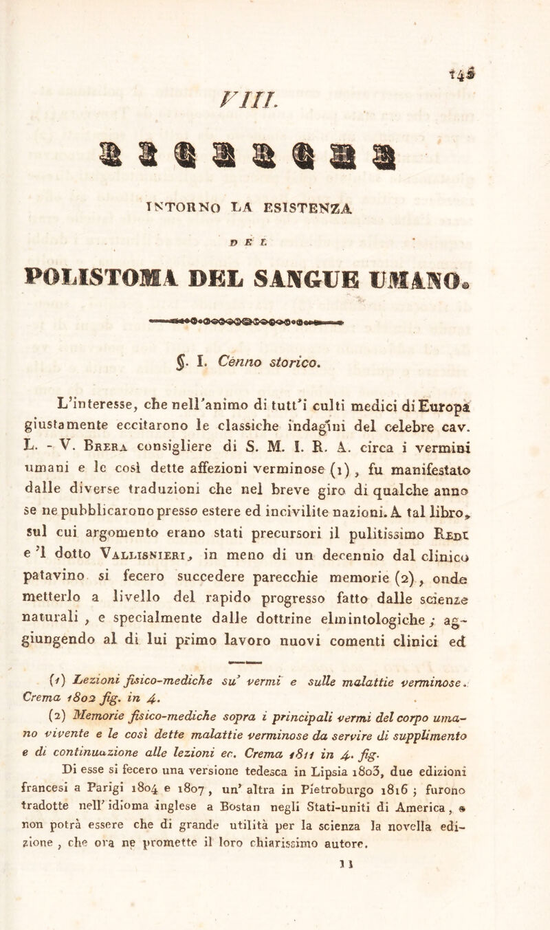 fui. tntohng ea esistenza DEL POLISTOMA DEL SANGUE UMANO® §. I. Cènno storico. L’interesse, che nelLanìmo di tuttJi culti medici di Europa giustamente eccitarono le classiche indagini del celebre cav. L. - V. Brera consigliere di S. M. i. R. A. circa i vermini umani e le cosi dette affezioni verminose (i) , fu manifestalo dalle diverse traduzioni che nel breve giro di qualche anno se ne pubblicarono presso estere ed incivilite nazioni. A tal libro,, sul cui argomento erano stati precursori il pulitissimo Redi e ?1 dotto Vallisnieri» in meno di un decennio dal clinico patavino si fecero succedere parecchie memorie (2) , onde metterlo a livello del rapido progresso fatto dalle scienze naturali , e specialmente dalle dottrine elmintologiche ; ag- giungendo al di lui primo lavoro nuovi conienti clinici ed {-}) Lezioni fisico-mediche su vermi e sulle malattie verminose * Crema 1802 fig. in 4- (2) Memorie fisico-mediche sopra i principali vermi del corpo uma- no vivente e le così dette malattie verminose da servire di supplimento e di continuazione alle lezioni ec. Crema 1811 in 4. fig. Di esse si fecero una versione tedesca in Lipsia i8o3, due edizioni francesi a Parigi 1804 e 1807 , un’ altra in Pietroburgo 1816 ; furono tradotte nell' idioma inglese a Bostan negli Stati-uniti di America, « non potrà essere che di grande utilità per la scienza la novella edi- zione , che ora ne promette il loro chiarissimo autore.