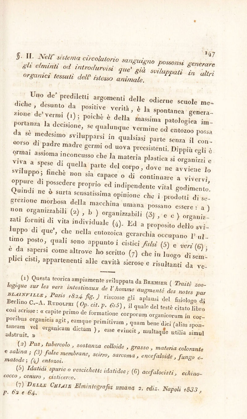 gli elminti od introducisi „u/p •• P°SSOnsi Sperare *»— *r ZZ m‘ *- «licheUndetlrreUÌ •arSOmentl del,e °die™ scu°le me- CIle , desunto da positive verità A K c z‘one de’venni (0 ; poiché è della’ ' . SPontanej> genera- ,. , , , v J 7 e della massima patoWma i™ 5 aZa .a deC1SÌone’ se qualunque vermine od entozoo possa r aTmo Tlupparsi in quaisiasi pane *»» ■■■ o„. ™ a;r r°“ che ja mateiia ^ - SS : sviluppoP finchéquellapa,te delcorP°’ dove »e avviene lo PP , nelle non sia capace o di continuare a vivervi Quindi ^ P°SSedere Pr°PrÌ0 ed -dipendente vi,al godimento' Quindi ne o sum sensatissima opinione che i prodotti d, se glezione morbosa della macchina umana possano essere - a ) u n organizzabili (2) , b ) organizzatili (3} , e c > organi T ‘ .nitl . VT 'ndlVÌduaIe W- Ed a proposito dello avi_ ppo di que, che nella entozoica gerarchia occupano V ni- nno posto}' quali sono appunto i cistici fi, hi (5) e verità)- e da sapersi come altrove ho scritto (j) che in luogo dì sci ’ p tei cisti, appartenenti alle cavità sierose e risultanti da ve- szni’izsto^ ? -fr; -SW Leam vdT'S Pnm‘tivam ’ 1uam bene dici (alias spon- adstru™ . I 8amCa CUm h C5Se eVÌUCÌ£’ u‘dia «nml c salina F7i Tr010 ’i S°S‘anZa C°ll0Ìde ’ graSS° ’ materia cal°™<« alma. ì (V false membrane, scirro, sarcoma, enee/aloide , fango e- maio de ; (/J entozoì. > (5) Idatidi spurie o vescichette idatidee ; (6) acefalocisti, echino- cocco j cenuro } cisticerco. p Jl] CjIIMS Elmintografia umana 2, ediz. Napoli ,833,