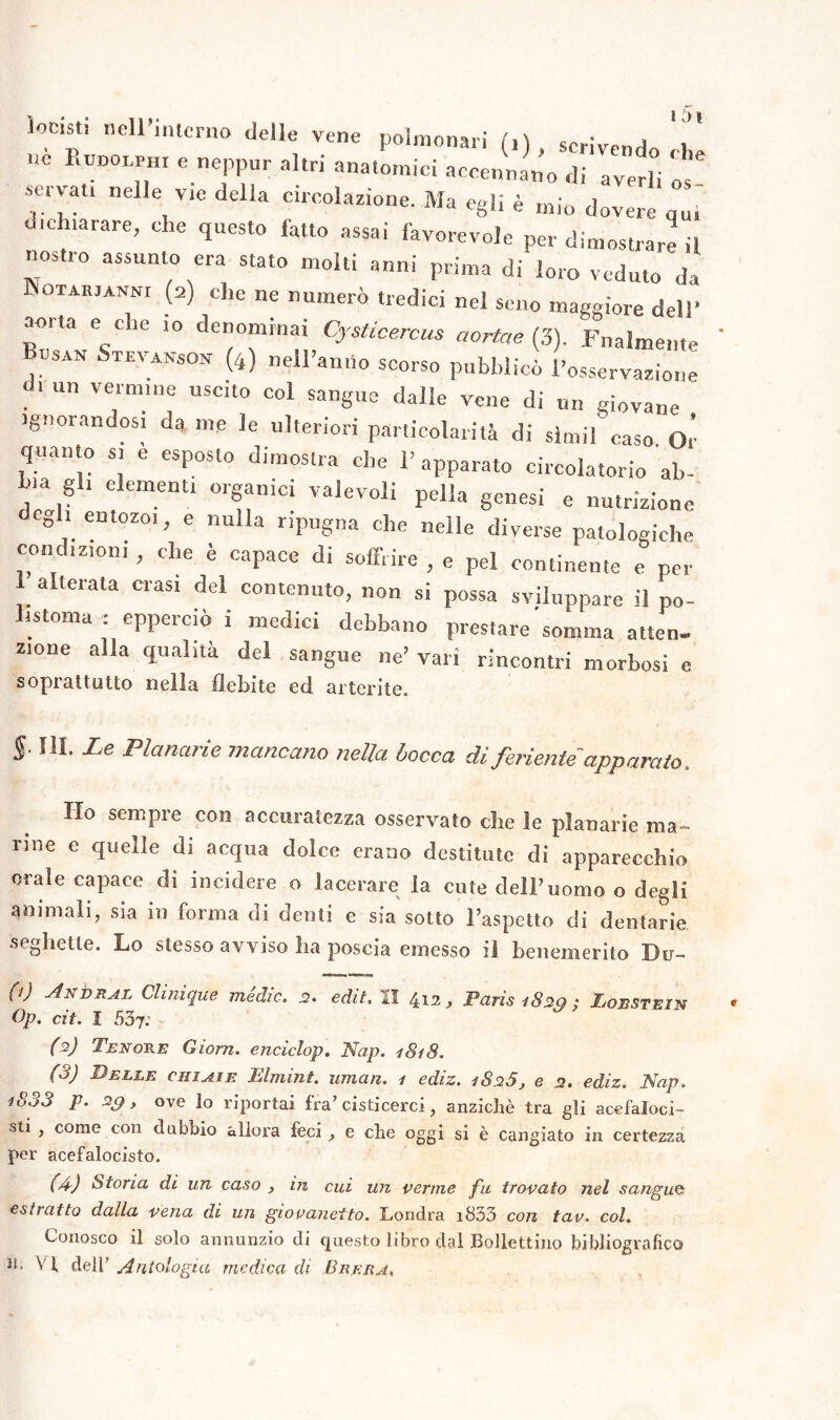 locst, nell interno delle vene polmonari (,), scrivendo ohe nc PajDOLPHi e neppur altri anatomici accennano di averli os ■servati nelle vie della circolazione. Ma egli è mio dovere q„, dichiarare, che questo fatto assai favorevole per dimostrare il  assunt0 era stat0 “olii anni prima di loro veduto da INotarjanni (a) che ne numerò tredici nel seno maggiore dell* amia e e ie io denominai Cysticercus aortae (3). Fnalmente rsan Stevanson (4) nell’anno scorso pubblicò l’osservazione d. un vermine uscito col sangue dalle vene di un giovane ignorandosi da me le ulteriori particolarità di sìmil caso Or quanto » e esposto dimostra che l’apparato circolatorio ab- bia gli elementi organici valevoli peli» genesi e nutrizione degli entozoi, e nulla ripugna che nelle diverse patologiche condizioni , che è capace di soffrire , e pel continente e per 1 alterata crasi del contenuto, non si possa sviluppare il po- istoma : epperciò i medici debbano prestare somma atten- zione alla qualità del sangue ne’ vari rincontri morbosi e soprattutto nella flebite ed alterile, $. III. Le Planarie mancano nella bocca di feriente'apparato. Ho sempre con accuratezza osservato che le planarie ma- rine e quelle di acqua dolce erano destitute di apparecchio orale capace di incidere o lacerare la cute deir uomo o degli ammali, sia in forma di denti e sia sotto l’aspetto di dentarie seghette. Lo stesso avviso ha poscia emesso il benemerito Bu- (i) Anvral Clinìque medie. 2. edit. II 412, Paris 1820 ; Eoestein Op. cit. I 537.’ ((i) 2 3) Tenore Giorn. enciclop. Nap. 1818. (3) Delle chi ai e Elmint. uman. 1 ediz. 1826, e 2. ediz. Nap. i833 p. 2g, ove lo riportai fra’ cisticerci, anziché tra gli acefaloci- sti , come con dubbio allora feci , e che oggi si è cangiato in certezza per acefalocisto. (A) Stona di un caso , in cui un verme fu trovato nel sangue estratto dalla vena di un giovanetto. Londra i833 con tav. col. Conosco il solo annunzio di questo libro dal Bollettino bibliografico