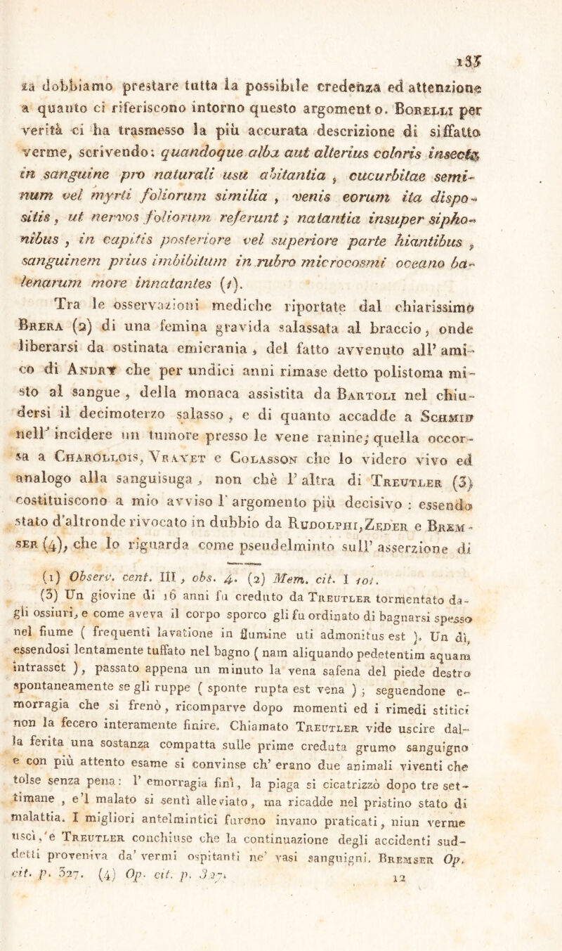 2a dobbiamo prestare latta la possibile credenza ed attenzione a quanto ci riferiscono intorno questo argomento, Bqrelli per verità ci ha trasmesso la più accurata descrizione di siffatto verme, scrivendo; quandoque alba aut alterine coloris insedia in sanguine prò naturali usa abitantia i cucurbilae semi- num vel myrti foìiorum similia , venia eorum ita dispai sitis , ut nervos foli orimi referunt ; natantia insuper sipho- nibus , in capifis posteriore vel superiore parte kiantibus » sanguénem prius imhibitum in rubro microcosmi oceano ha- lenarum more innatantes (/). Tra le osservazioni mediche riportate dal chiarissimo Brera (2) di una {emina gravida salassata al braccio, onde liberarsi da ostinata emicrania » del fatto avvenuto all* ami- co di Andrv che per undici anni rimase detto polistoma mi- sto al sangue , della monaca assistita da Bartoli nel chiu- dersi il decimoterzo salasso , e di quanto accadde a Schmid nell incidere un tumore presso le vene rari ine/ quella occor- sa a Charolixhs, \ r ayet e Colassqn clic lo videro vivo ed analogo alla sanguisuga, non chè l’altra di Treuteer (3) costituiscono a mio avviso 1' argomento più decisivo : essendo stato d’altronde invocato in dubbio da Rudoephj:,Zei>er e Brjsm- ser (4), che lo riguarda come pseudelminto sull’ asserzione di (0 Obserc. cent, III, cbs. 4. (2) Mern. cit. I 101. (3) Un giovine di )6 anni fu creduto da Treutler tormentato da» gli ossiuri, e come aveva il corpo sporco gli fu ordinato di bagnarsi spesso nel fiume ( frequenti lavatione in fumine uti admonitus est ], Un dì essendosi lentamente tuftato nel bagno ( nam aliquando pedetentim aquara intrasset ), passato appena un minuto la vena safena del piede destra spontaneamente se gli ruppe ( sponte rupta est vena ) ; seguendone e- Ulorragia che si frenò , ricomparve dopo momenti ed i rimedi stilici non la fecero interamente finire. Chiamato Tjieutler vide uscire dal- la ferita una sostanza compatta sulle prime creduta grumo sanguigno e con più attento esame si convinse eh’ erano due animali viventi che tolse senza pena: 1 emorragia fini, la piaga si cicatrizzò dopo tre set- timane , e 1 malato si sentì alleviato, ma ricadde nel pristino stato di malattia, I migliori antelmintici furono invano praticati, niun verme u-'CÌ, e Treutler conchiuse che la continuazione degli accidenti sud- detti proveniva da’ vermi ospitanti ne’ vasi sanguigni. Eremser Op.