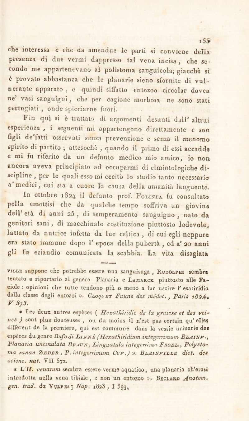 che interessa è thè da amendue le pani sì conviene delia presenza di due vermi dappresso tal vena incisa, che se- condo me appartenevano al polistoma sanguicola; giacché si è provato abbastanza che le planarie sseno sfornite di vul- nerai} te apparato , e quindi siffatto entozoo circolar dovea ne’ vasi sanguigni, che per cagione morbosa ne sono stati pertugiati , onde spicciarne fuori. Fin qui si è trattato di argomenti desunti dalF altrui esperienza , i seguenti mi appartengono direttamente e som tigli de latti osservati senza prevenzione e senza il- menoma» spirito di partito ; attesoché } quando il primo di essi accadde mi fu riferito da un defunto medico uno amico,, io non ancora aveva principiato ad occuparmi di cl minto logiche di- scipline , per le quali esso mi eccitò lo studio tanto necessario a medici, cui sfa a cuore la causa della umanità languente. fri ottobre 1824 il defunto prof. Folinea fu consultato pella emottisi die da qualche tempo soffriva un giovine deli* età di anni 2,5, di temperamento sanguigno, nato da genitori sani, di macchinale costituzione piuttosto lodevole* lattato da nutrice infetta da lue celtica , di cui egli neppure era stato immune dopo V epoca della pubertà , ed aJ 20 anni gli fu eziandio comunicata la scabbia. La vita disagiata ville suppone che potrebbe essere una sanguisuga , Rudolphi sembra tentato a riportarlo al genere Pianaria e Lamarck piuttosto alle Fa- ciole : opinioni che tutte tendono più o meno a far uscire P esatiridio dalla classe degli entosoi ». Cloqjjet Faune des medec. , Paris 1824*» V 3y3. « Les deux autres espèees ( Heicathiridie de la graisse et des vei- nes ) sont plus douteuses , ou dii moins il n’est pas certain qu’ elles different de la premiere, qui est commune dans la vessie urinarie des espèees du genre Bufo di Linné (ìlexathiridium integerrimum Blainv Planaria uncinulata BrauKj Linguatula integerrima FroelPolysto- ma ranae Zeder , P. integerrimum Cur.) ». Blaintille dicL des scienc, nat. Vli 672, <s L i/, venarum sembra essere verme aquatico, una planaria ch’erasi introdotta nella vena tibiale , e non un entozoo X>* BfiCLAIU} An&tom* gen. trad* da Yvef.es; Nap, *$23 , l 399.,