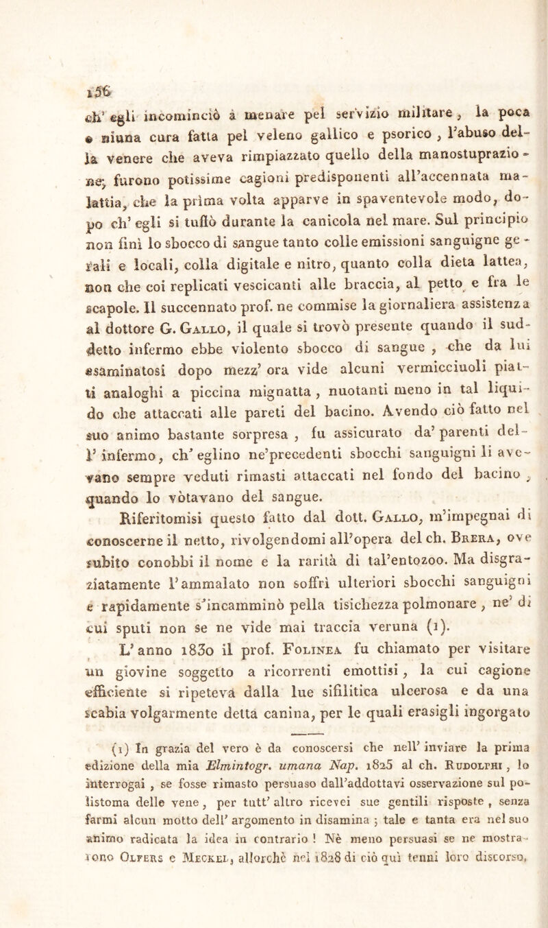 eh* ©gli incominciò à menare pel servizio militare, la poca e ninna cura fatta pel veleno gallico e psorico , Fabuso del- la venere die aveva rimpiazzato quello della manostuprazio Be. furono potissime cagioni predisponenti all’aecennata ma- lattia, che la prima volta apparve in spaventevole modo, do- po eh’ egli si tuflò durante la canicola nel mare. Sui principio non lini lo sbocco di sangue tanto colle emissioni sanguigne ge - raii e locali, colla digitale e nitro, quanto colla dieta lattea, non die coi replicati vescicanti alle braccia, al petto e fra le scapole. Il succennato prof, ne commise la giornaliera assistenza al dottore G. Gallo, il quale si trovò presente quando il sud- detto infermo ebbe violento sbocco di sangue , che da lui esaminatosi dopo mezz’ ora vide alcuni vermicciuoli pial- li analoghi a piccina mignatta , nuotanti meno in tal liqui- do che attaccati alle pareti del bacino. Avendo ciò fatto nel &uo animo bastante sorpresa , fu assicurato da’ parenti del™ Finfermo, eh(i) * 3 * eglino ne’precedenti sbocchi sanguigni li ave- vano sempre veduti rimasti attaccati nel fondo del bacino , quando lo votavano del sangue. Riferitomisi questo fatto dal dott. Gallo, m’impegnai di conoscerne il netto, rivolgendomi all’opera del eh. Brera, ove subito conobbi il nome e la rarità di tal’entozoo. Ma disgra- ziatamente l’ammalato non soffrì ulteriori sbocchi sanguigni e rapidamente shneainminò peìla tisichezza polmonare , ne5 di cui sputi non se ne vide mai traccia veruna (i). L’anno i83o il prof. Folinea fu chiamato per visitare un giovine soggetto a ricorrenti emottisi, la cui cagione efficiente si ripeteva dalla lue sifilitica ulcerosa e da una scabia volgarmente detta canina, per le quali erasigli ingorgato (i) In grazia del vero è da conoscersi che nelF inviare la prima edizione della mia Elmintogr. umana Nap. i8a5 al eh. RuDOLrm , lo interrogai , se fosse rimasto persuaso dairaddottavi osservazione sul po- listoma delle vene, per tutt’ altro ricevei sue gentili risposte, senza farmi alcun motto delP argomento in disamina 5 tale e tanta era nel suo animo radicata la idea in contrario ! Nè meno persuasi se ne mostra - rono Olfers e Meck-rl, allorché nel 1.828 di elòqui tenni loro discorso.