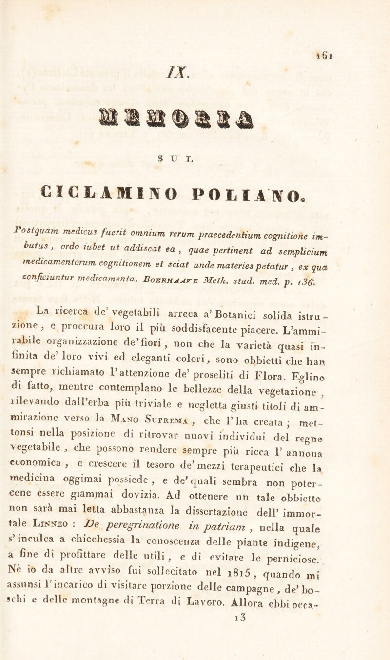 /X S U X, CICLAMINO POLIAMO® Post quarti medicus fuerit omnium rerum praecedentium cognitìone im- butus, ordo mbet ut addiscat ea , quae pertinent ad semplicium medìcamentorum cognitionem et sciai nude materies petatur, ex qua eonficiuntur medicamenta. Boerhaave Meth. stud. med, p. i3$. La ricerca de’ vegetabili arreca a’Botanici solida istru- zione , e proccura loro il più soddisfacente piacere. L’arami- rabìle organizzazione de»fiori , non che la varietà quasi in- finita de' loro vivi ed eleganti colori, sono obbietti che bau sempre richiamato l’attenzione de’proseliti di Flora. Eglino di fatto, mentre contemplano le bellezze delia vegetazione rilevando dall’erba più triviale e negletta giusti titoli di am- mirazione verso la Mano Suprema , che F ha creata ; met~ tonsi nella posizione di ritrovar nuovi individui del regna vegetabile , che possono rendere sempre più ricca 1’ annona economica, e crescere il tesoro de’mezzi terapeutici che la medicina oggimai possiede, e de’quali sembra non poter- cene essere giammai dovizia. Ad ottenere un tale obbielto non sarà mai letta abbastanza la dissertazione dell’ immor- tale Linneo : De peregrinatone in patria/n , nella quale s’inculca a chicchessia la conoscenza delle piante indigene, a fine di profittare delle utili, e di evitare le perniciose' Nè io da altre avviso fui sollecitato nel i8i5, quando mi assunsi l’incarico di visitare porzione delle campagne . de’bo- schi e delle montagne di Terra di Lavoro. Allora ebbi ceca- i3