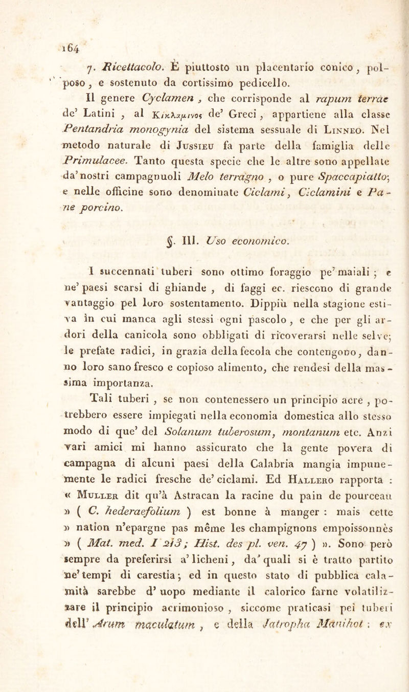 j. Ricettacolo. È piuttosto un placentario conico , pol- poso , e sostenuto da cortissimo pedicello. Il genere Cyclamen , che corrisponde al rapimi terme de5 Latini , al KtK\xy.ivos de’ Greci , appartiene alla classe Pentandria monogynia del sistema sessuale di Linneo. Nel metodo naturale di Jussieu fa parte della famiglia delle Primulacee. Tanto questa specie che le altre sono appellale da5 nostri campagnuoli Melo terragno , o pure Spaccapialto\ e nelle officine sono denominate Ciclami ì Ciclamini e Pa- ne porcino. §■ IH- Uso economico. 1 succennati tuberi sono ottimo foraggio pe’maiali; e ne’paesi scarsi di ghiande , di faggi ec. riescono di grande vantaggio pel loro sostentamento. Dippiù nella stagione esti- va in cui manca agli stessi ogni pascolo, e che per gli ar- dori della canicola sono obbligati di ricoverarsi nelle selve; le prefate radici, in grazia della fecola che contengono, dan- no loro sano fresco e copioso alimento, che rendesi della mas- sima importanza. Tali tuberi , se non contenessero un principio acre , po- trebbero essere impiegati nella economia domestica allo stesso modo di que’ del Solarium tuberosum, rnontanum etc. Anzi Tari amici mi hanno assicurato che la gente povera dì campagna di alcuni paesi della Calabria mangia impune- mente le radici fresche de’ ciclami. Ed Hallero rapporta : « Muller dit qu’à Astracan la racine dii pain de pourceau ì> ( C. hederaefolium ) est bonne à manger : mais cette nation n’epargne pas méme les champignons empoissonnès » ( Jkfat. med. I M3; Hist. des pi. ven. 4y ) ». Sono però sempre da preferirsi a’ licheni, daJ quali si è tratto partito Me’tempi di carestia; ed in questo stato di pubblica cala- mità sarebbe d’ uopo mediante il calorico farne volatiliz- zare il principio acrimonioso , siccome praticasi pei tuberi dell’ siritm maculatimi ? e della Jatropha Mani hot ; ex