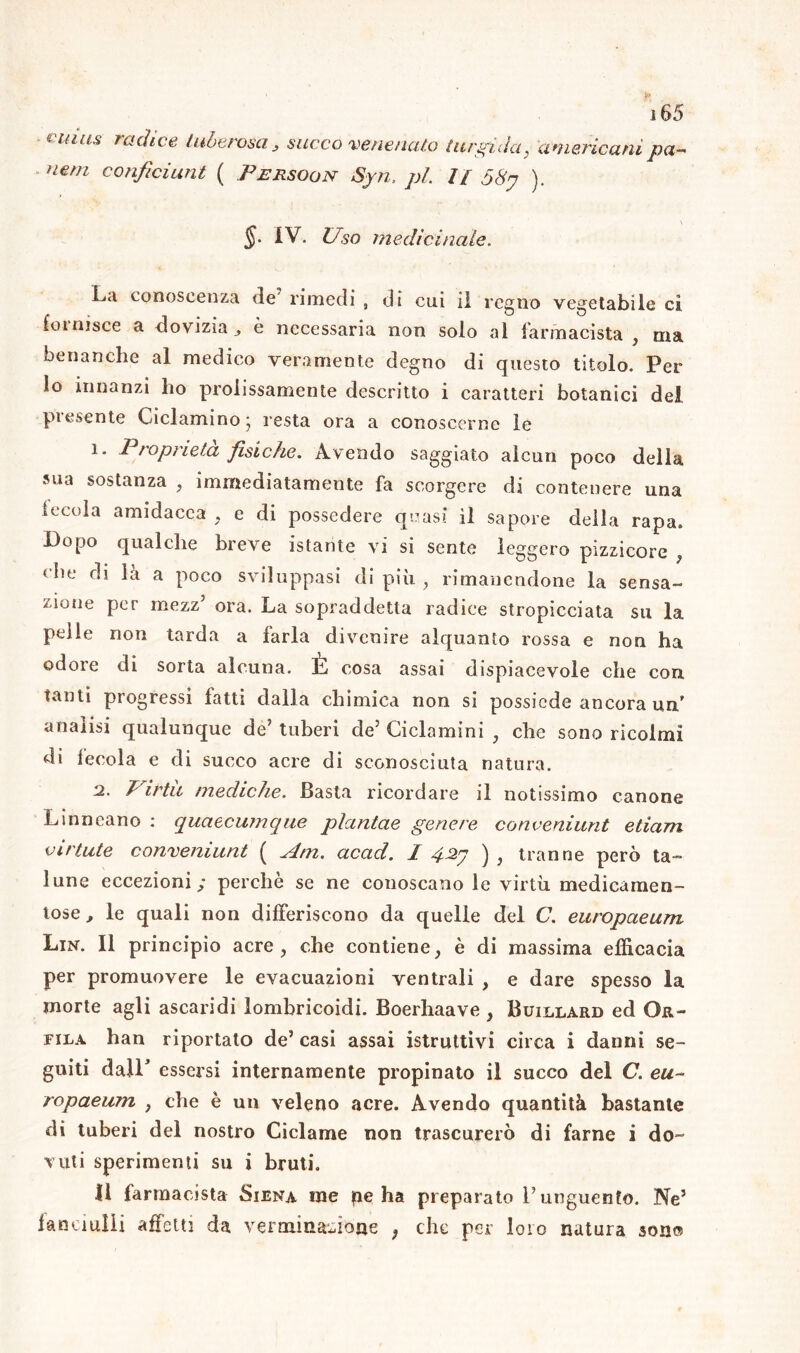 j 65 €mus ™dice tuberosa, succo venenato turgida, americani pa- nerei conficiunt ( Persoon Syn, pi. // 58n ). §. IV. Uso medicinale. La conoscenza de’ rimedi , di cui il regno vegetabile ci fornisce a dovizia,, è necessaria non solo al farmacista , ma benanche al medico veramente degno di questo titolo. Per lo innanzi ho prolissamente descritto i caratteri botanici del presente Ciclamino • resta ora a conoscerne le 1. / ìopneta fisiche. Avendo saggiato alcun poco della sua sostanza , immediatamente fa scorgere di contenere una leccia amidacea , e di possedere quasi il sapore della rapa. Dopo qualche breve istante vi si sente leggero pizzicore , che di la a poco sviluppasi di più , rimanendone la sensa- zione per mezz’ ora. La sopraddetta radice stropicciata su la pelle non tarda a farla divenire alquanto rossa e non ha odore di sorta alcuna. È cosa assai dispiacevole che con tanti progressi fatti dalla chimica non si possiede ancora un' analisi qualunque de5 tuberi de’ Ciclamini , che sono ricolmi di fecola e di succo acre di sconosciuta natura. 2. Virta mediche. Basta ricordare il notissimo canone Linneano : quaecumque plantae genere conveniunt edam viriate conveniunt ( Am. acad. I , tranne però ta- lune eccezioni; perchè se ne conoscano le virtù medicamen- tose ^ le quali non differiscono da quelle del C. europaeum Lin. Il principio acre , che contiene ; è di massima efficacia per promuovere le evacuazioni ventrali , e dare spesso la morte agli ascaridi lombricoidi. Boerhaave , Buillard ed Or- fila han riportato de’casi assai istruttivi circa i danni se- guiti dall* essersi internamente propinato il succo del C. eu- ropaeum y che è un veleno acre. Avendo quantità bastante di tuberi del nostro Ciclame non trascurerò di farne i do- vuti sperimenti su i bruti. 11 farmacista Siena me pe ha preparato Punguento. Ne5 fanciulli affetti da ver mi nazione ; che per loro natura sono