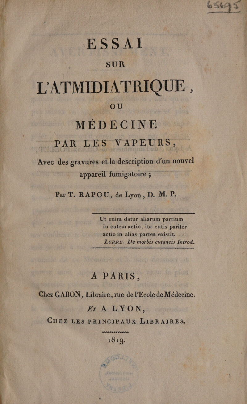 À: ESSAI. SUR L'ATMIDIATRIQUE , MÉDECINE PAR LES VAPEURS, Avec des gravures et la description d’un nouvel appareil fumigatoire ; Par T. RAPOU, de Lyon, D. M. P, Ut enim datur aliarum partium in cutem aclio, ita cutis pariter actio in alias partes existit. À PARIS, Er À LYON, CHEZ LES PRINCIPAUX LIBRAIRES. ADLIDIVTASISARIT 1019; CRT ef D NH 1 &amp; 5 à meneness FN à à