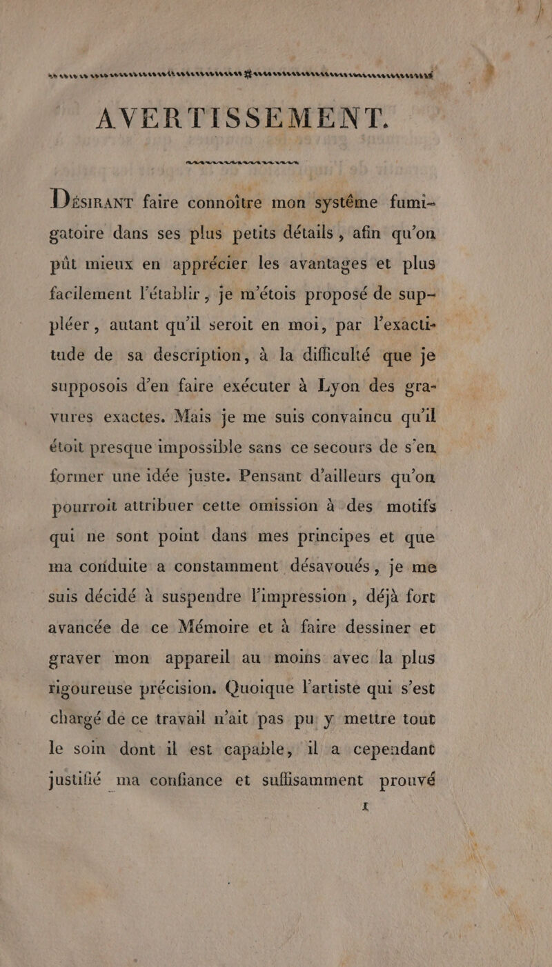 a AD AL LE LPLV AVAL ED ELISALLELRALLLALESLL AS Hsvtesr LALALALELALLL LL AVAL UATIITIAÉ AVERTISSEMENT. Lun h ts 4 t 4 4h 420 4 4) Disimanr faire connoître mon systéme fumi- gatoire dans ses plus petits détails , afin qu’on pût mieux en apprécier les avantages et plus facilement l’établir , je m'étois proposé de sup- pléer , autant qu'il seroit en moi, par l’exacu- tude de sa description, à la difficulté que je supposois d’en faire exécuter à Lyon des gra- vures exactes. Mais je me suis convaincu qu'il étoit presque impossible sans ce secours de s’en former une idée juste. Pensant d’ailleurs qu'on pourroit attribuer cette omission à des motifs qui ne sont point dans mes principes et que ma coriduite a constamment désavoués, je me suis décidé à suspendre Fimpression , déjà fort avancée de ce Mémoire et à faire dessiner et graver mon appareil au moins avec la plus rigoureuse précision. Quoique l'artiste qui s’est chargé de ce travail n'ait pas pu: y mettre tout le soin dont il est capable, il a cependant °.n justifié ma confiance et suflisamment prouvé £