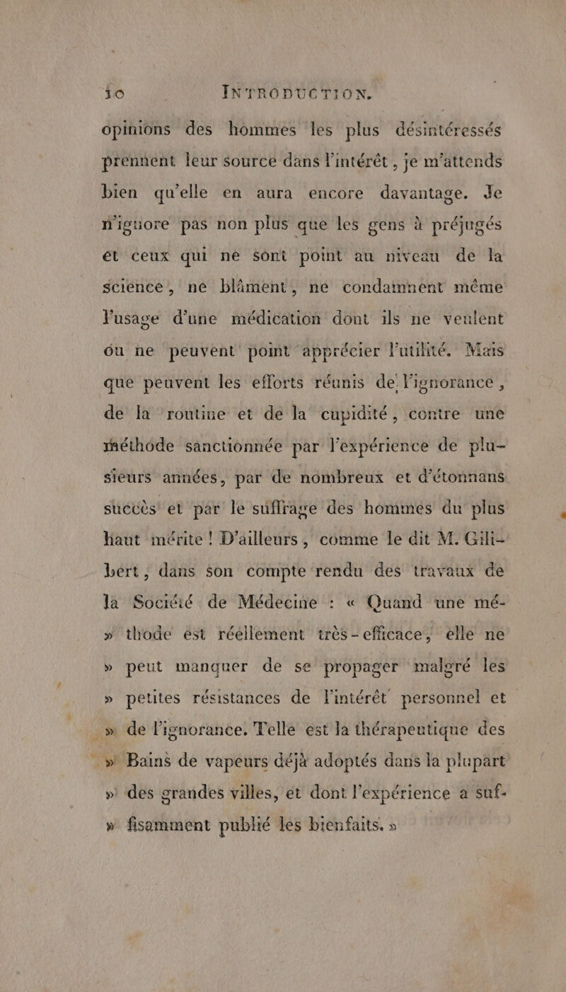 Opinions des hommes les plus désintéressés prennent leur source dans Pintérêt , je m’attends bien qu'elle en aura encore davantage. Je n'iguore pas non plus que les gens à préjugés ét ceux qui né Sont potnt au niveau de la science, ne bläment, ne condamnent même Fusage d’une médication dont ils ne veulent du ne peuvent pomt apprécier l'utilité. Mas que peuvent les efforts réunis de: l'ignorance , de la ‘routine et de la cupidité, contre ‘une méthode sanctionnée par l'expérience de plu- sieurs années, par de nombreux et d’étonnans succès et per le suffrage des hommés du plus haut imérite ! D'ailleurs, comme le dit M. Gili- bert, dans son on des travaux de la Sociéié de Médecine : « Quand une mé- » thode est réellement tirès-efficace, elle ne L Ld oré les » peut manquer de se propager malo » petites résistances de l'intérêt personnel et 4 ‘dé it hs Telle est la thérapeutique des _ » Bains de vapeurs déjà adoptés dans la plupart » des grandes villes, et dont l'expérience a suf- » fisamment publié les bienfaits. »