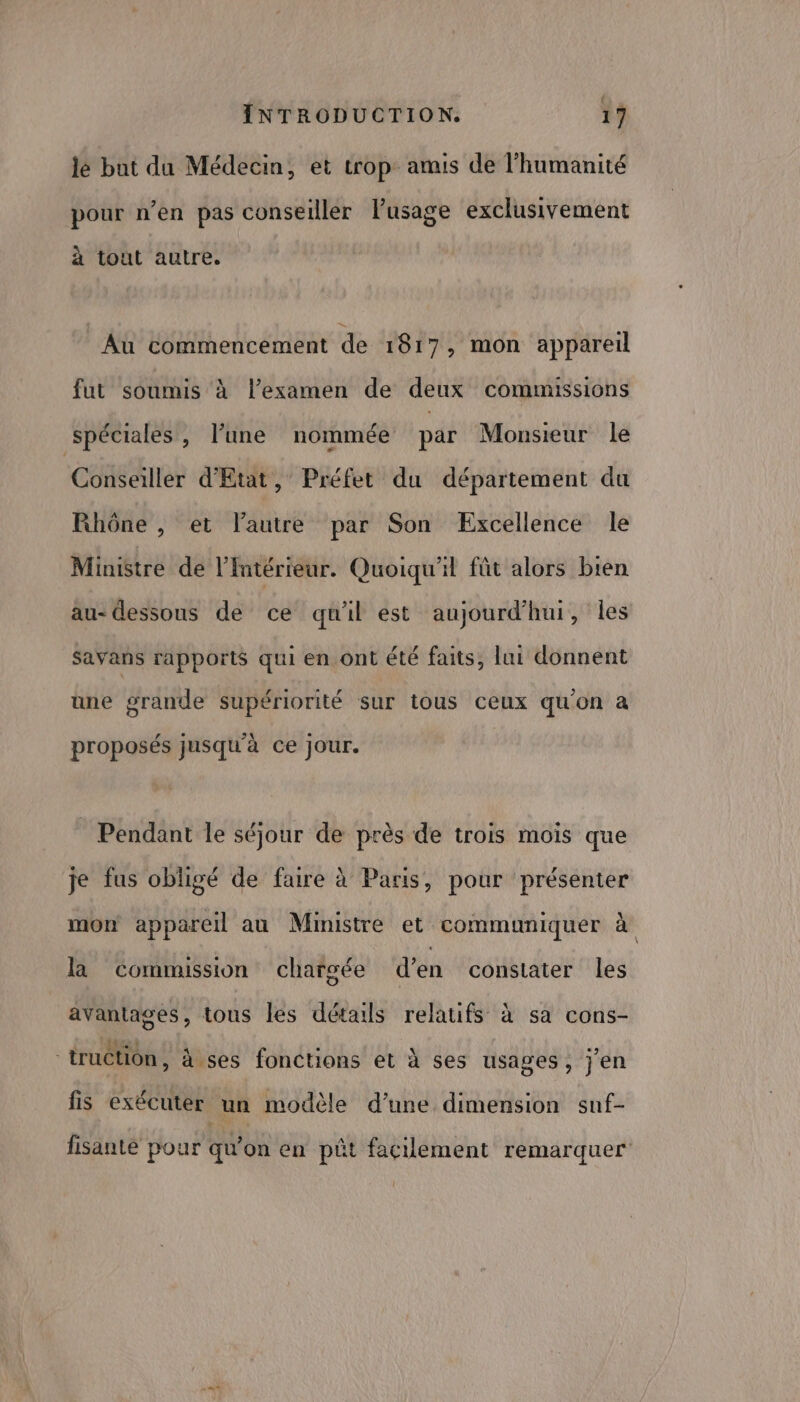 lé but du Médecin, et trop amis de l'humanité pour n’en pas conseiller lPusage exclusivement à tout autre. Au commencement de 1817, mon appareil fut soumis à l’examen de deux commissions spéciales, l’une nommée par Monsieur le Conseiller d'Etat, Préfet du département du Rhône , et l’autre par Son Excellence Île Ministre de l'Intérieur. Quoiqu'il fût alors bien au- dessous de ce qu'il est aujourd’hui, Îles Savans rapports qui en ont été faits, lui donnent une grande supériorité sur tous ceux qu'on à proposés jusqu'à ce jour. Pendant le séjour de près de trois mois que je fus obligé de faire à Paris, pour présenter mon appareil au Ministre et communiquer à \ la commission chargée d’en constater les avantages, tous les détails relatifs à sa cons- EE 4 g : Lis °) truction, à ses fonctions et à ses usages, jen fis exécuter un modèle d’une dimension snf- fisanté pour qu’on en pêût facilement remarquer