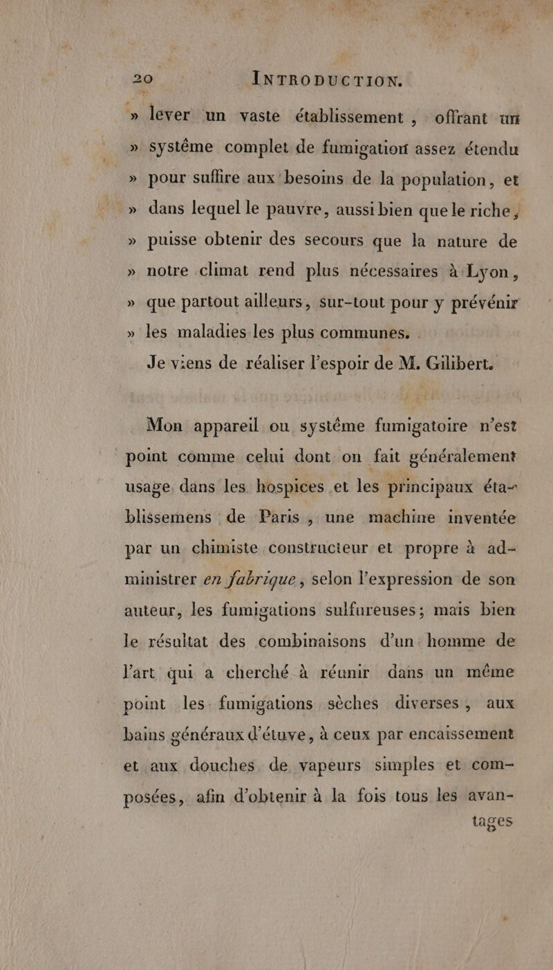 + 20 | INTRODUCTION. » lever ‘un vaste établissement , offrant tn » Systême complet de fumigation assez étendu » pour suflre aux besoins de la population, et _» dans lequel le pauvre, aussi bien quele riche, » puisse obtenir des secours que la nature de » notre climat rend plus nécessaires à:Lyon, » que partout ailleurs, Sur-tout pour y prévénir » les maladies les plus communes. : Je viens de réaliser l'espoir de M. Gilibert. Mon appareil ou systéme fumigatoire n’est point comme celui dont on fait généralement usage. dans les hospices et les principaux éta- blissemens de Paris , une machine inventée par un chimiste constructeur et propre à ad- ministrer e2 fabrique, selon l'expression de son auteur, les fumigations sulfureuses; mais bien le résultat des combinaisons d’un. homme de l'art qui a cherché à réunir dans un même point les. fumigations sèches diverses, aux bains généraux d’étuve, à ceux par encaissement et aux douches de vapeurs samples et com- posées, afin d'obtenir à la fois tous les avan- tages