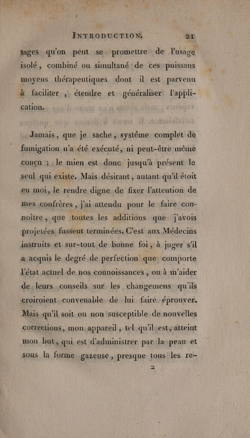 tages qu'on peut se promettre de lasage isolé , combiné ou simultané de ces puissans moyens thérapeutiques dont il est parvenu à faciliter , étendre et généraliser lappl- cation, Jamais, que je sache, système complet de fumigation n’a été exécuté, ni peut-être même conçu ; le mien est donc jusqu'à présent le seul qui existe. Mais désirant, autant qu'il étoit en mot, le rendre digne de fixer l’attention de mes confrères , j'ai attendu pour le faire con- noitre , que toutes les additions que j'avOIs projetées fussent terminées, C’est aux Médecins instruits et sur-tout de bonne foi, à juger sl a acquis le degré de perfection que: comporte l'état actuel de nos connoissances , ou à m'aider de leurs conseils sur les changemens qu'ils croiroient, convenable de lui faire éprouver. Mais qu’il soit ou non susceptible de nouvelles corrections, mon appareil , tel qu'iliest, atteint mon but, qui est d’administrer par:la: peau et sous la forme gazeuse, presque tous les re- 2