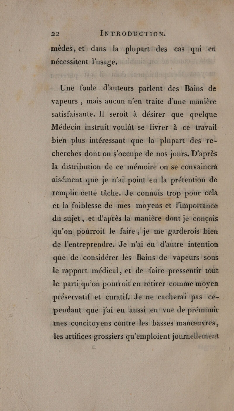 mêdes, et, dans la plupart des cas qui en nécessitent l'usage, Une foule d'auteurs parlent des Bains de vapeurs , mais aucun n’en traite d’une manière satisfaisante. Il seroit à désirer que quelque Médecin instruit voulüt se livrer à ce travail bien plus intéressant que la plupart des re- cherches dont on s’occupe de nos jours. D’après la distribution de ce mémoire on se convaincrà aisément que je n’ai point eu la prétention de remplir cette tâche. Je connois trop pour céla et la foiblesse de mes moyens et limportance du sujet, et d’après la manière dont je conçois qu'on pourroit le faire, je me garderois bien de l’entreprendre. Je n’ai eu d’autre intention que de considérer les Bains de vapeurs sous le rapport médical, et de faire pressentir tout le parti qu’on pourroit en retirer comme moyen préservatif et curatif: Je ne cacheraï pas ce- pendant que j'ai eu aussi en vue de prémunir mes concitoyens contre les basses manœuvres, les artifices grossiers qu'emploient journellement