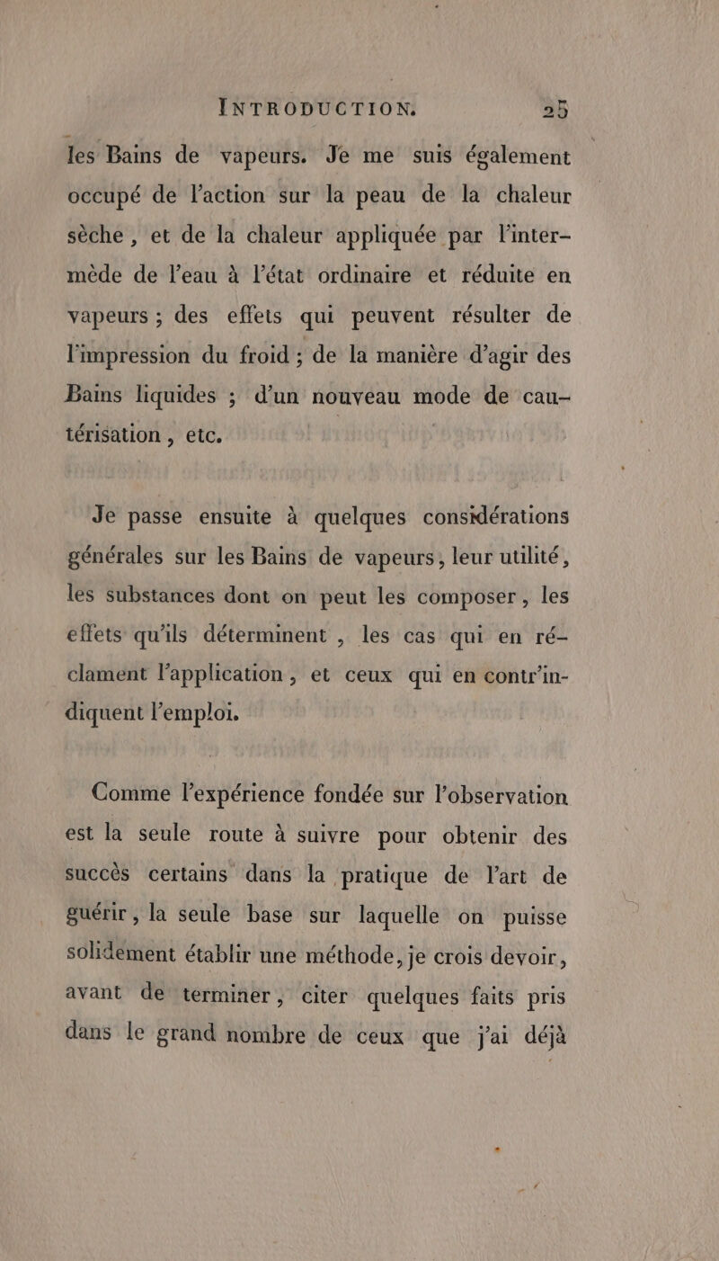 les Bains de vapeurs. Je me suis également occupé de l'action sur la peau de la chaleur sèche , et de la chaleur appliquée par linter- mêde de l’eau à l’état ordinaire et réduite en vapeurs ; des effets qui peuvent résulter de l'impression du froid ; de la manière d'agir des Bams liquides ; d’un nouveau mode de cau- térisation , etc. Je passe ensuite à quelques consdérations générales sur les Bains de vapeurs, leur utilité, les substances dont on peut les composer, les effets qu'ils déterminent , les cas qui en ré- clament lapplication , et ceux qui en contr’in- diquent l'emploi, Comme l'expérience fondée sur l'observation est la seule route à suivre pour obtenir des succès certains dans la pratique de lart de guérir , la seule base sur laquelle on puisse solidement établir une méthode, je crois devoir, avant de terminer, citer quelques faits pris à dans le grand nombre de ceux que j'ai déjà