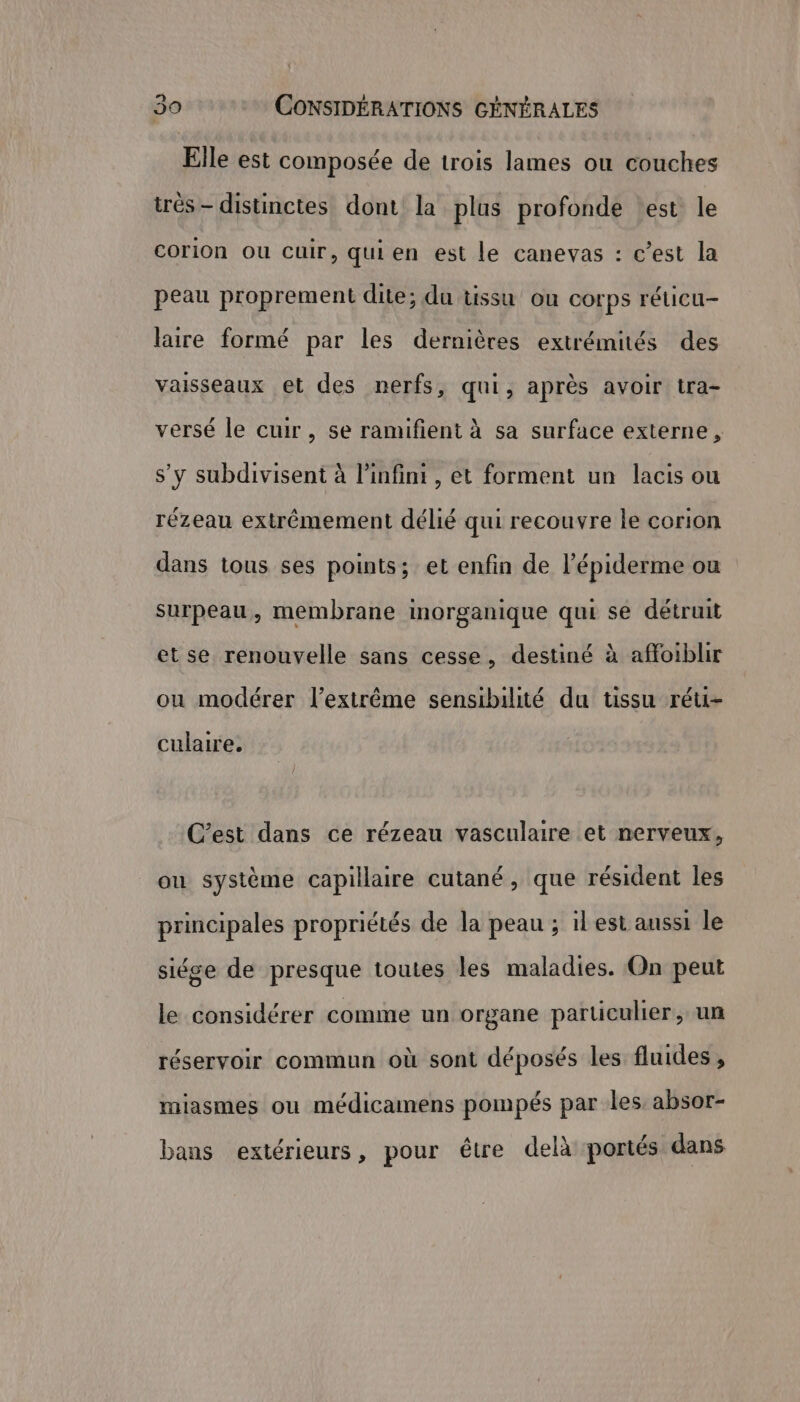 Le] Elle est composée de trois lames ou couches très - distinctes dont la plus profonde test le corion ou cuir, quien est le canevas : c’est la peau proprement dite; du tissu ou corps réticu- laire formé par les dernières extrémités des vaisseaux et des nerfs, qui, après avoir tra- versé le cuir, se ramifient à sa surface externe, s’y subdivisent à l'infini, et forment un lacis ou rézeau extrêmement délié qui recouvre le corion dans tous ses points; et enfin de l’épiderme ou surpeau, membrane inorganique qui se détruit et se renouvelle sans cesse, destiné à affoiblir ou modérer l'extrême sensibilité du tissu réu- culaire. C’est dans ce rézeau vasculaire et nerveux, 4 2 e 14 pr « ou système capillaire cutané, que résident les AO ES Ë principales propriétés de la peau ; ilest aussi le siése de presque toutes les maladies. On peut le considérer comme un organe particulier, un réservoir commun où sont déposés les fluides , miasmes ou médicamens pompés par les, absor- bans extérieurs, pour être delà portés dans