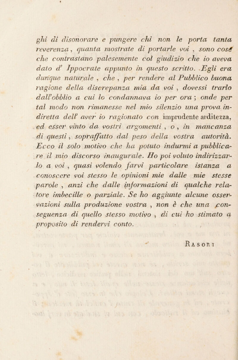 reverenza, quanta mostrate di portai^le voi , sono cosé che contrastano palesemente col giudizio che io aveva dato d^ Jppocrate appunto in questo scrìtto. .Egli era dunque naturale , che , per rendere al Pubblico buona ragione della discrepanza mia da voi , dovessi trarlo dalVobblio a cui lo condannava io per ora ; onde per tal modo non rimanesse nel mio silenzio una prova in¬ diretta deir aver io ragionato con imprudente arditezza, ed esser vinto da vostri argomenti , o , in mancanza di questi, sopraffatto dal peso della vostra autorità. Ecco il solo motivo che ha potuto indurmi a pubblica¬ re il mio discorso inaugurale. Ho poi voluto indirizzar¬ lo a voi , quasi volendo farvi particolare istanza a conoscere voi stesso le opinioni mie dalle mie stesse parole , anzi che dalle injormazioni di qualche rela¬ tore imbecille o parziale. Se ho aggiunte alcune osser¬ vazioni sulla produzione vostra , non è che una con¬ seguenza di quello stesso motivo , di cui ho stimato et proposito di rendervi conto. • ,