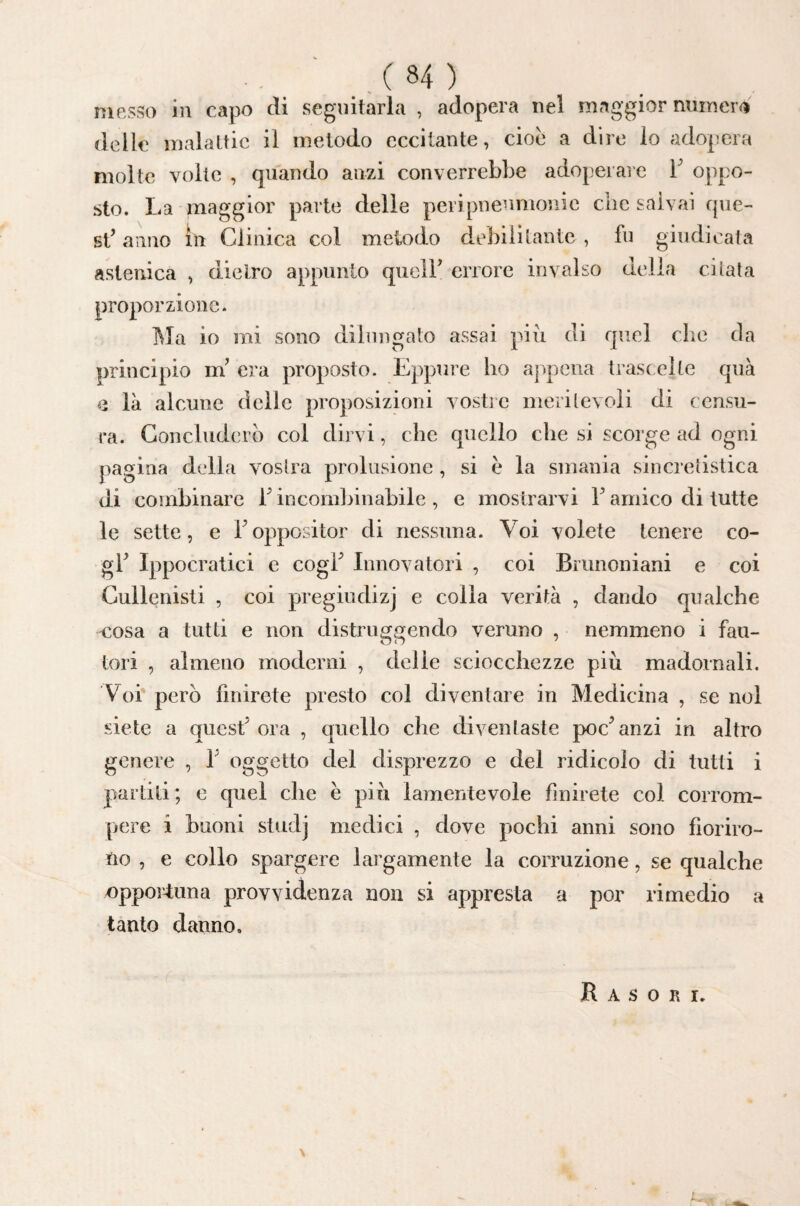 messo in capo eli seguitarla , adopera nel maggior numero delle malattie il metodo eccitante, cioè a dire lo adopera molte volte , quando anzi converrebbe adoperale F oppo¬ sto. La maggior parte delie peripneumonie che salvai que¬ st’ anno in Clinica col metodo debilitante , fu giudicata astenica , dietro appunto quell’ errore invalso della citata proporzione. Ma io mi sono dilìingato assai più di quel che da principio m’ era proposto. Eppure ho appena traseelte qua e là alcune delle proposizioni vostre meritevoli di censu¬ ra. Concluderò col dirvi, che quello che si scorge ad ogni pagina della vostra prolusione , si è la smania sincretisiica di combinare l’incombinabile , e mostrarvi l’amico di tutte le sette, e l’oppositor di nessuna. Voi volete tenere co¬ gl’ Ippocratici e cogl’ Innovatori , coi Bnmoniani e coi Cullenisti , coi pregiudizj e colla verità , dando qualche cosa a tutti e non distruggendo veruno , nemmeno i fau¬ tori , almeno moderni , delie sciocchezze più madornali. Voi però finirete presto col diventare in Medicina , se noi siete a quest’ora , quello che diventaste poc’anzi in altro genere , 1’ oggetto del disprezzo e del ridicolo di tutti i partiti ; c quel che è più lamentevole finirete col corrom¬ pere i buoni studj medici , dove pochi anni sono fioriro¬ no , e collo spargere largamente la corruzione, se qualche oppoi'4:una provvidenza non si appresta a por rimedio a tanto danno. R A S 0 R I.