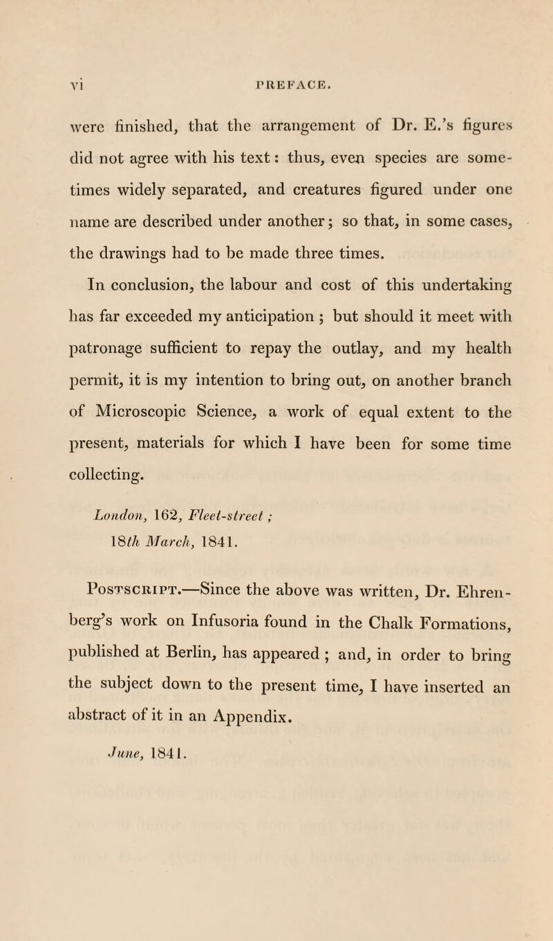 were finished, that the arrangement of Dr. E.’s figures did not agree with his text: thus, even speeies are some¬ times widely separated, and creatures figured under one name are described under another; so that, in some cases, the drawings had to be made three times. In conclusion, the labour and cost of this undertaking has far exceeded my anticipation ; but should it meet with l^atronage sufficient to repay the outlay, and my health permit, it is my intention to bring out, on another branch of Microscopic Science, a work of equal extent to the present, materials for which I have been for some time collecting. London, 162, Fleet-street ; 18 th March, 1841. Postscript.—Since the above was written. Dr. Ehren- berg’s work on Infusoria found in the Chalk Formations, published at Berlin, has appeared ; and, in order to bring the subject down to the present time, I have inserted an abstract of it in an Appendix. dune, 1841.